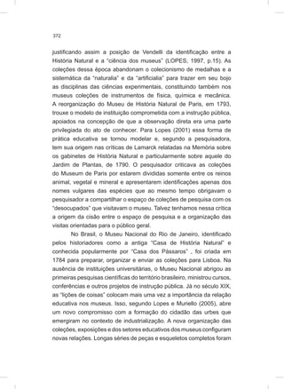 372
justificando assim a posição de Vendelli da identificação entre a
História Natural e a “ciência dos museus” (LOPES, 1997, p.15). As
coleções dessa época abandonam o colecionismo de medalhas e a
sistemática da “naturalia” e da “artificialia” para trazer em seu bojo
as disciplinas das ciências experimentais, constituindo também nos
museus coleções de instrumentos de física, química e mecânica.
A reorganização do Museu de História Natural de Paris, em 1793,
trouxe o modelo de instituição comprometida com a instrução pública,
apoiados na concepção de que a observação direta era uma parte
privilegiada do ato de conhecer. Para Lopes (2001) essa forma de
prática educativa se tornou modelar e, segundo a pesquisadora,
tem sua origem nas críticas de Lamarck relatadas na Memória sobre
os gabinetes de História Natural e particularmente sobre aquele do
Jardim de Plantas, de 1790. O pesquisador criticava as coleções
do Museum de Paris por estarem divididas somente entre os reinos
animal, vegetal e mineral e apresentarem identificações apenas dos
nomes vulgares das espécies que ao mesmo tempo obrigavam o
pesquisador a compartilhar o espaço de coleções de pesquisa com os
“desocupados” que visitavam o museu. Talvez tenhamos nessa crítica
a origem da cisão entre o espaço de pesquisa e a organização das
visitas orientadas para o público geral.
No Brasil, o Museu Nacional do Rio de Janeiro, identificado
pelos historiadores como a antiga “Casa de História Natural” e
conhecida popularmente por “Casa dos Pássaros” , foi criada em
1784 para preparar, organizar e enviar as coleções para Lisboa. Na
ausência de instituições universitárias, o Museu Nacional abrigou as
primeiras pesquisas científicas do território brasileiro, ministrou cursos,
conferências e outros projetos de instrução pública. Já no século XIX,
as “lições de coisas” colocam mais uma vez a importância da relação
educativa nos museus. Isso, segundo Lopes e Muriello (2005), abre
um novo compromisso com a formação do cidadão das urbes que
emergiram no contexto de industrialização. A nova organização das
coleções, exposições e dos setores educativos dos museus configuram
novas relações. Longas séries de peças e esqueletos completos foram
 