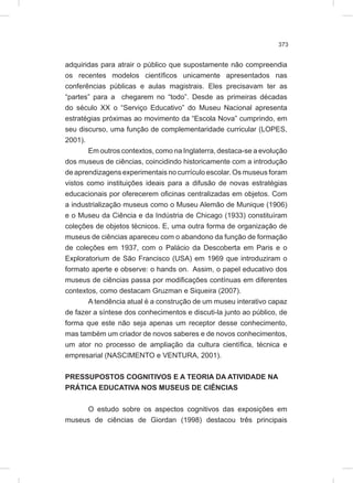 373
adquiridas para atrair o público que supostamente não compreendia
os recentes modelos científicos unicamente apresentados nas
conferências públicas e aulas magistrais. Eles precisavam ter as
“partes” para a chegarem no “todo”. Desde as primeiras décadas
do século XX o “Serviço Educativo” do Museu Nacional apresenta
estratégias próximas ao movimento da “Escola Nova” cumprindo, em
seu discurso, uma função de complementaridade curricular (LOPES,
2001).
Em outros contextos, como na Inglaterra, destaca-se a evolução
dos museus de ciências, coincidindo historicamente com a introdução
de aprendizagens experimentais no currículo escolar. Os museus foram
vistos como instituições ideais para a difusão de novas estratégias
educacionais por oferecerem oficinas centralizadas em objetos. Com
a industrialização museus como o Museu Alemão de Munique (1906)
e o Museu da Ciência e da Indústria de Chicago (1933) constituíram
coleções de objetos técnicos. E, uma outra forma de organização de
museus de ciências apareceu com o abandono da função de formação
de coleções em 1937, com o Palácio da Descoberta em Paris e o
Exploratorium de São Francisco (USA) em 1969 que introduziram o
formato aperte e observe: o hands on. Assim, o papel educativo dos
museus de ciências passa por modificações contínuas em diferentes
contextos, como destacam Gruzman e Siqueira (2007).
A tendência atual é a construção de um museu interativo capaz
de fazer a síntese dos conhecimentos e discuti-la junto ao público, de
forma que este não seja apenas um receptor desse conhecimento,
mas também um criador de novos saberes e de novos conhecimentos,
um ator no processo de ampliação da cultura científica, técnica e
empresarial (NASCIMENTO e VENTURA, 2001).
PRESSUPOSTOS COGNITIVOS E A TEORIA DA ATIVIDADE NA
PRÁTICA EDUCATIVA NOS MUSEUS DE CIÊNCIAS
O estudo sobre os aspectos cognitivos das exposições em
museus de ciências de Giordan (1998) destacou três principais
 