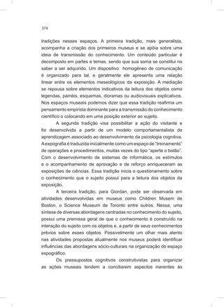 374
tradições nesses espaços. A primeira tradição, mais generalista,
acompanha a criação dos primeiros museus e se apóia sobre uma
ideia de transmissão do conhecimento. Um conteúdo particular é
decomposto em partes e temas, sendo que sua soma se constitui no
saber a ser adquirido. Um dispositivo homogêneo de comunicação
é organizado para tal, e geralmente ele apresenta uma relação
linear entre os elementos meseológicos da exposição. A mediação
se repousa sobre elementos indicativos da leitura dos objetos como
legendas, painéis, esquemas, dioramas ou audiovisuais explicativos.
Nos espaços museais podemos dizer que essa tradição reafirma um
pensamento empirista dominante para a transmissão do conhecimento
científico o colocando em uma posição exterior ao sujeito.
A segunda tradição visa possibilitar a ação do visitante e
foi desenvolvida a partir de um modelo comportamentalista de
aprendizagem associado ao desenvolvimento da psicologia cognitiva.
Aexpografia é traduzida inicialmente como um espaço de “treinamento”
de operações e procedimentos, muitas vezes do tipo “aperte o botão”.
Com o desenvolvimento de sistemas de informática, os estímulos
e o acompanhamento de aprovação e de reforço enriqueceram as
exposições de ciências. Essa tradição inicia o questionamento sobre
o conhecimento que o sujeito possui para a leitura dos objetos da
exposição.
A terceira tradição, para Giordan, pode ser observada em
atividades desenvolvidas em museus como Children Musem de
Boston, o Science Museum de Toronto entre outros. Nessa, uma
síntese de diversas abordagens centradas no conhecimento do sujeito,
possui uma premissa geral de que o conhecimento é construído na
interação do sujeito com os objetos e, a partir de seus conhecimentos
prévios sobre esses objetos. Possivelmente um olhar mais atento
nas atividades propostas atualmente nos museus poderá identificar
influências das abordagens sócio-culturais na organização do espaço
expográfico.
Os pressupostos cognitivos construtivistas para organizar
as ações museais tendem a conciliarem aspectos inerentes às
 