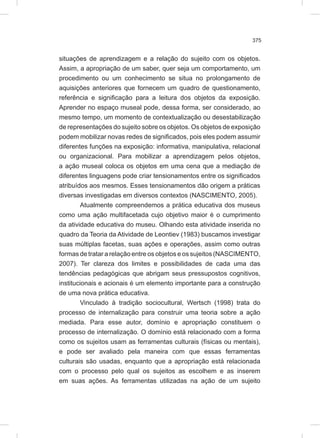 375
situações de aprendizagem e a relação do sujeito com os objetos.
Assim, a apropriação de um saber, quer seja um comportamento, um
procedimento ou um conhecimento se situa no prolongamento de
aquisições anteriores que fornecem um quadro de questionamento,
referência e significação para a leitura dos objetos da exposição.
Aprender no espaço museal pode, dessa forma, ser considerado, ao
mesmo tempo, um momento de contextualização ou desestabilização
de representações do sujeito sobre os objetos. Os objetos de exposição
podem mobilizar novas redes de significados, pois eles podem assumir
diferentes funções na exposição: informativa, manipulativa, relacional
ou organizacional. Para mobilizar a aprendizagem pelos objetos,
a ação museal coloca os objetos em uma cena que a mediação de
diferentes linguagens pode criar tensionamentos entre os significados
atribuídos aos mesmos. Esses tensionamentos dão origem a práticas
diversas investigadas em diversos contextos (NASCIMENTO, 2005).
Atualmente compreendemos a prática educativa dos museus
como uma ação multifacetada cujo objetivo maior é o cumprimento
da atividade educativa do museu. Olhando esta atividade inserida no
quadro da Teoria da Atividade de Leontiev (1983) buscamos investigar
suas múltiplas facetas, suas ações e operações, assim como outras
formas de tratar a relação entre os objetos e os sujeitos (NASCIMENTO,
2007). Ter clareza dos limites e possibilidades de cada uma das
tendências pedagógicas que abrigam seus pressupostos cognitivos,
institucionais e acionais é um elemento importante para a construção
de uma nova prática educativa.
Vinculado à tradição sociocultural, Wertsch (1998) trata do
processo de internalização para construir uma teoria sobre a ação
mediada. Para esse autor, domínio e apropriação constituem o
processo de internalização. O domínio está relacionado com a forma
como os sujeitos usam as ferramentas culturais (físicas ou mentais),
e pode ser avaliado pela maneira com que essas ferramentas
culturais são usadas, enquanto que a apropriação está relacionada
com o processo pelo qual os sujeitos as escolhem e as inserem
em suas ações. As ferramentas utilizadas na ação de um sujeito
 