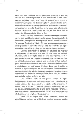 376
dependem das configurações socioculturais do ambiente em que
ele vive e de suas relações com o outro semelhante ou não. Como
destaca Vygotsky (1995), o processo de apropriação da cultura é,
inicialmente, um processo de reprodução do uso social entre outros
dos costumes e hábitos, da linguagem e das ferramentas. Em resumo,
consideraremos a noção de domínio como “saber usar a ferramenta
cultural” (WERTSCH, 1998, p. 50) e apropriação como “tomar algo do
outro e torná-lo seu próprio” (idem, p. 53).
A ação mediada é fortemente contextualizada pelo ambiente,
sendo este considerado não somente cenário de apresentação de
um discurso, mas parceiro de composição de uma prática discursiva.
Tomamos a Teoria da Atividade- TA- para podermos descrever com
maior precisão os contextos em que são desenvolvidas as ações
mediadas, e identificar os diferentes elementos desses contextos.
Leontiev sistematizou o conceito de atividade de Vygotsky
e estabeleceu um esquema articulado de três níveis hierárquicos:
atividade, ação e operação. Esse conceito desempenha papel de
princípio explicativo dos processos psicológicos superiores. No nível
da atividade está sempre presente uma mediação efetiva realizada
pelas relações sociais entre os indivíduos e o restante da coletividade,
e orientada para um motivo que o direciona. Nesse nível de análise os
sujeitos se organizam a partir de um plano coletivo, para atender uma
necessidade também coletiva. Um sujeito nem sempre está consciente
dos motivos das atividades em que participa, nesse caso, é a atividade
que controla o sujeito e não o contrário.
Uma atividade pode ter um grande número de ações
independentes entre si, que estão associadas a um resultado que se
deseja alcançar. Ou seja, nesse nível os sujeitos estão conscientes do
objetivo a ser alcançado. O nível da operação é subordinado ao nível
da ação e, consequentemente, a uma rotina mecânica. Portanto, a
operação não está relacionada a uma consciência individual, por isso
ela é realizada em um plano não-consciente.
Villani (2007) sugere que esses elementos devem ser
percebidos na estrutura da atividade da seguinte forma: os sujeitos
 