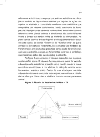 377
referem-se ao indivíduo ou ao grupo que realizam a atividade escolhida
para a análise; as regras são as normas que regulam as ações dos
sujeitos na atividade; a comunidade se refere a uma coletividade que
compartilha um mesmo objeto/motivo, sendo construída de forma
peculiar, distinguindo-se de outras comunidades; a divisão do trabalho
refere-se a dois planos distintos e simultâneos. No plano horizontal
ocorre a divisão das tarefas entre os membros da comunidade. No
plano vertical ocorre a divisão do poder e conseqüentemente do status
de cada sujeito; os objetos referem-se, ao “material bruto” ao qual a
atividade é direcionada. Finalmente, esses objetos são moldados ou
transformados em resultados (produtos), com a ajuda de ferramentas
que são os artefatos, ou seja, as ferramentas concretas e simbólicas
que mediam as ações dos sujeitos sobre o ambiente.
Na figura 1 apresentamos o triângulo expandido que incorpora
as discussões acima. O triângulo formado segue a lógica de Vygostki
e Leontiev onde o objeto faz a ligação com o mundo exterior e insere
os motivos da atividade, e nos vértices do triângulo superior temos
ferramentas, sujeito e objeto. Dentro de uma abordagem marxista,
a base da atividade é composta pelas regras, comunidade e divisão
do trabalho que diferenciam a atividade humana do comportamento
animal.
Figura 1: Modelo da Teoria da Atividade – TA
 