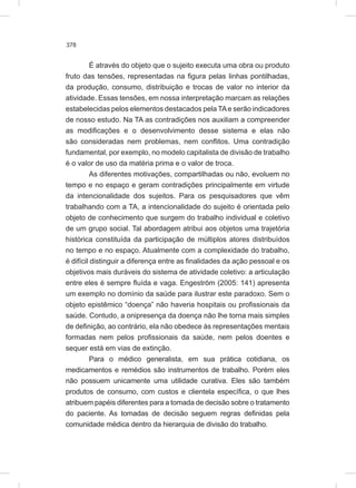 378
É através do objeto que o sujeito executa uma obra ou produto
fruto das tensões, representadas na figura pelas linhas pontilhadas,
da produção, consumo, distribuição e trocas de valor no interior da
atividade. Essas tensões, em nossa interpretação marcam as relações
estabelecidas pelos elementos destacados pela TAe serão indicadores
de nosso estudo. Na TA as contradições nos auxiliam a compreender
as modificações e o desenvolvimento desse sistema e elas não
são consideradas nem problemas, nem conflitos. Uma contradição
fundamental, por exemplo, no modelo capitalista de divisão de trabalho
é o valor de uso da matéria prima e o valor de troca.
As diferentes motivações, compartilhadas ou não, evoluem no
tempo e no espaço e geram contradições principalmente em virtude
da intencionalidade dos sujeitos. Para os pesquisadores que vêm
trabalhando com a TA, a intencionalidade do sujeito é orientada pelo
objeto de conhecimento que surgem do trabalho individual e coletivo
de um grupo social. Tal abordagem atribui aos objetos uma trajetória
histórica constituída da participação de múltiplos atores distribuídos
no tempo e no espaço. Atualmente com a complexidade do trabalho,
é difícil distinguir a diferença entre as finalidades da ação pessoal e os
objetivos mais duráveis do sistema de atividade coletivo: a articulação
entre eles é sempre fluída e vaga. Engeström (2005: 141) apresenta
um exemplo no domínio da saúde para ilustrar este paradoxo. Sem o
objeto epistêmico “doença” não haveria hospitais ou profissionais da
saúde. Contudo, a onipresença da doença não lhe torna mais simples
de definição, ao contrário, ela não obedece às representações mentais
formadas nem pelos profissionais da saúde, nem pelos doentes e
sequer está em vias de extinção.
Para o médico generalista, em sua prática cotidiana, os
medicamentos e remédios são instrumentos de trabalho. Porém eles
não possuem unicamente uma utilidade curativa. Eles são também
produtos de consumo, com custos e clientela específica, o que lhes
atribuem papéis diferentes para a tomada de decisão sobre o tratamento
do paciente. As tomadas de decisão seguem regras definidas pela
comunidade médica dentro da hierarquia de divisão do trabalho.
 