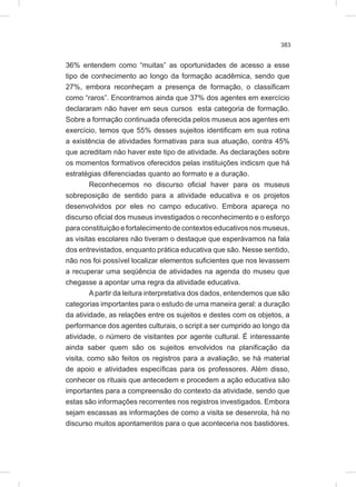 383
36% entendem como “muitas” as oportunidades de acesso a esse
tipo de conhecimento ao longo da formação acadêmica, sendo que
27%, embora reconheçam a presença de formação, o classificam
como “raros”. Encontramos ainda que 37% dos agentes em exercício
declararam não haver em seus cursos esta categoria de formação.
Sobre a formação continuada oferecida pelos museus aos agentes em
exercício, temos que 55% desses sujeitos identificam em sua rotina
a existência de atividades formativas para sua atuação, contra 45%
que acreditam não haver este tipo de atividade. As declarações sobre
os momentos formativos oferecidos pelas instituições indicsm que há
estratégias diferenciadas quanto ao formato e a duração.
Reconhecemos no discurso oficial haver para os museus
sobreposição de sentido para a atividade educativa e os projetos
desenvolvidos por eles no campo educativo. Embora apareça no
discurso oficial dos museus investigados o reconhecimento e o esforço
para constituição e fortalecimento de contextos educativos nos museus,
as visitas escolares não tiveram o destaque que esperávamos na fala
dos entrevistados, enquanto prática educativa que são. Nesse sentido,
não nos foi possível localizar elementos suficientes que nos levassem
a recuperar uma seqüência de atividades na agenda do museu que
chegasse a apontar uma regra da atividade educativa.
Apartir da leitura interpretativa dos dados, entendemos que são
categorias importantes para o estudo de uma maneira geral: a duração
da atividade, as relações entre os sujeitos e destes com os objetos, a
performance dos agentes culturais, o script a ser cumprido ao longo da
atividade, o número de visitantes por agente cultural. É interessante
ainda saber quem são os sujeitos envolvidos na planificação da
visita, como são feitos os registros para a avaliação, se há material
de apoio e atividades específicas para os professores. Além disso,
conhecer os rituais que antecedem e procedem a ação educativa são
importantes para a compreensão do contexto da atividade, sendo que
estas são informações recorrentes nos registros investigados. Embora
sejam escassas as informações de como a visita se desenrola, há no
discurso muitos apontamentos para o que aconteceria nos bastidores.
 