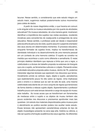 385
lacunar. Nesse sentido, e considerando que este estudo integra um
estudo maior, sugerimos realizar posteriormente outros movimentos
para coleta de dados.
A partir do nosso diagnóstico então, o que haveria em comum
e de singular entre os museus estudados por nós quanto às atividades
educativas? Os museus estudados, de uma maneira geral, mostraram
identificar a importância dos sujeitos nas visitas escolares, revelando
iniciativas para converter-los de coadjuvante à protagonista da cena
educativa. Nesse sentido, o professor pode ser desde o responsável
pela escolha do percurso de visita, quanto assumir o papel de orientador
dos seus alunos em determinados momentos. O processo educativo,
enquanto formador de sujeitos livres, implica na transformacao da
identidade individual e no desenvolvimento de uma memoria pessoal
em um contexto de uma memoria coletiva. O sujeito se constitui na
medida que reconhece o outro como diferente e semelhante. E neste
principio dialetico identitario que repousa a linha que une a regra, a
coletividade e a divisao de trabalho proposta na extensao do triangulo
que une o sujeito, as ferramentas culturais e o objeto. Pensando entao
a atividade educativa proposta pelos museus, dentro da TA, podemos
interpretar algumas tensoes que aparecem nos discursos que temos.
Inicialmente unindo os vertices: regra, objeto e sujeito, percebemos
que explicitamente pouco foi dito sobre as regras. Uma implicacao
para o ensino e a clareza que ao sair da sala de aula, uma mesma
coletividade esta diante de um novo conjunto de regras que tensionara
de forma distinta a relacao sujeito objeto. Aparentemente o professor
trabalha pouco com esta tensao deixando a cargo da equipe do museu
este trabalho. As novas acoes que se transformam em ferramentas
de mediacao entre o sujeito e os objetos de museu tambem são
pouco evidentes nos discursos e precisamos aprofundar mais tais
questoes. Um estudo dos materiais disponibizados pelos museus para
o atendimento ao publico escolar podera nos auxiliar neste estudo.
Essas tensoes não apresentam características próprias do tipo de
objeto museológico presente na cena seja arte, história ou ciência, a
não ser quanto a formação acadêmica dos seus agentes. As diferentes
 