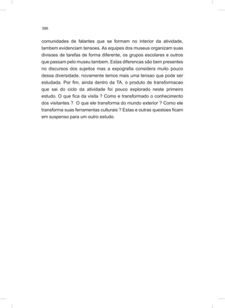 386
comunidades de falantes que se formam no interior da atividade,
tambem evidenciam tensoes. As equipes dos museus organizam suas
divisoes de tarefas de forma diferente, os grupos escolares e outros
que passam pelo museu tambem. Estas diferencas são bem presentes
no discursos dos sujeitos mas a expografia considera muito pouco
dessa diversidade. novamente temos mais uma tensao que pode ser
estudada. Por fim, ainda dentro da TA, o produto de transformacao
que sai do ciclo da atividade foi pouco explorado neste primeiro
estudo. O que fica da visita ? Como e transformado o conhecimento
dos visitantes ? O que ele transforma do mundo exterior ? Como ele
transforma suas ferramentas culturais ? Estas e outras questoes ficam
em suspenso para um outro estudo.
 