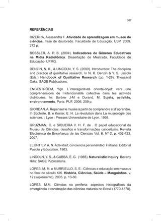 387
REFERÊNCIAS
BIZERRA, Alessandra F. Atividade de aprendizagem em museu de
ciências. Tese de doutorado. Faculdade de Educação. USP. 2009.
272 p.
BOSSLER, A. P. B. (2004). Indicadores de Gêneros Educativos
na Mídia Radiofônica. Dissertação de Mestrado. Faculdade de
Educação- UFMG.
DENZIN, N. K., & LINCOLN, Y. S. (2000). Introduction: The discipline
and practice of qualitative research. In N. K. Denzin & Y. S. Lincoln
(Eds.) Handbook of Qualitative Research (pp. 1-28). Thousand
Oaks: SAGE Publications.
ENGESTRÖEM, Yrjö. L´interagentivité oriente-objet: vers une
compréhensions de l´intencionatilé collective dans les activités
distribuées. In: Barbier J-M e Durand, M. Sujets, activités,
environnements. Paris: PUF. 2006. 259 p.
GIORDAN,A. Repenser le musée à partir de comprendre et d´aprendre.
In Scchiele, B. e Koster, E. H. La révolution dans La muséologie des
sciences. : Lyon : Presses Universitaire de Lyon. 1998.
GRUZMAN, C. e SIQUEIRA V. H. F. de . O papel educacional do
Museu de Ciências: desafios e transformações conceituais. Revista
Electrónica de Enseñanza de las Ciencias Vol. 6, Nº 2, p. 402-423.
2007.
LEONTIEV, A. N. Actividad, conciencia personalidad. Habana: Editorial
Pueblo y Education. 1983.
LINCOLN, Y. S., & GUBBA, E. G. (1985). Naturalistic Inquiry. Beverly
Hills: SAGE Publications.
LOPES, M. M. e MURRIELLO, S. E.: Ciências e educação em museus
no final do século XIX. História, Ciências, Saúde – Manguinhos, v.
12 (suplemento). 2005. p. 13-30.
LOPES, M.M. Ciências na periferia: aspectos histográficos da
emergência e construção das ciências naturais no Brasil (1770-1870).
 