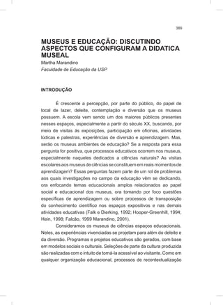 389
MUSEUS E EDUCAÇÃO: DISCUTINDO
ASPECTOS QUE CONFIGURAM A DIDATICA
MUSEAL
Martha Marandino
Faculdade de Educação da USP
INTRODUÇÃO
É crescente a percepção, por parte do público, do papel de
local de lazer, deleite, contemplação e diversão que os museus
possuem. A escola vem sendo um dos maiores públicos presentes
nesses espaços, especialmente a partir do século XX, buscando, por
meio de visitas ás exposições, participação em oficinas, atividades
lúdicas e palestras, experiências de diversão e aprendizagem. Mas,
serão os museus ambientes de educação? Se a resposta para essa
pergunta for positiva, que processos educativos ocorrem nos museus,
especialmente naqueles dedicados a ciências naturais? As visitas
escolares aos museus de ciências se constituem em reais momentos de
aprendizagem? Essas perguntas fazem parte de um rol de problemas
aos quais investigações no campo da educação vêm se dedicando,
ora enfocando temas educacionais amplos relacionados ao papel
social e educacional dos museus, ora tomando por foco questões
específicas de aprendizagem ou sobre processos de transposição
do conhecimento científico nos espaços expositivos e nas demais
atividades educativas (Falk e Dierking, 1992; Hooper-Greenhill, 1994;
Hein, 1998; Falcão, 1999 Marandino, 2001).
Consideramos os museus de ciências espaços educacionais.
Neles, as experiências vivenciadas se projetam para além do deleite e
da diversão. Programas e projetos educativos são gerados, com base
em modelos sociais e culturais. Seleções de parte da cultura produzida
são realizadas com o intuito de torná-la acessível ao visitante. Como em
qualquer organização educacional, processos de recontextualização
 