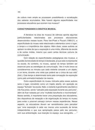 390
da cultura mais ampla se processam possibilitando a socialização
dos saberes acumulados. Mas haverá alguma especificidade nos
processos educativos que ocorrem nos museus?
CARACTERIZANDO A DIDÁTICA MUSEAL
A literatura na área de museus de ciências aponta algumas
particularidades relacionadas aos processos educacionais
desenvolvidos nesses locais. Para Van-Praet e Poucet (1989:21), a
especificidade do museu está relacionada a elementos como o lugar,
o tempo e a importância dos objetos. Além disso, esses autores se
apóiam na idéia de que a exposição é uma mídia, diferente da escola
e de outras mídias, mesmo que usem certas técnicas comuns de
comunicação.
Com relação às especificidades pedagógicas dos museus, a
questão da brevidade do tempo é destacada, já que este é onipresente
na escola. Ao contrário, no museu, apesar do tempo também ser
essencial para as estratégias de comunicação, “ele é muito breve se
considerarmos os minutos que cada visitante concede a um objeto,
a um tema, durante uma visita que poderá ser a única de sua vida”
(Ibid.). Este tempo é determinado tanto pela concepção da exposição
como pelo animador/mediador da mesma.
Outra especificidade do museu indicada pelos esses autores
seria o lugar, concebido como um trajeto aberto, em oposição ao
espaço “fechado” da escola. Nele, o visitante é geralmente voluntário e
não fica preso, sendo “cativado pela exposição durante seu percurso”,
além de ficar rodeado por uma “multidão barulhenta e movimentada”.
Nesse sentido, é importante haver uma preparação dos educadores,
dos dispositivos de recepção e de organização do tempo no museu
para evitar o possível cansaço comum nessas experiências. Nesse
aspecto, os educadores devem ser sensibilizados para perceber
que “uma exposição é cada vez menos uma sucessão de temas
independentes e que sua apropriação passa pelo seu percurso,
com sua ambientação, sua inserção no espaço, sua cenografia, .....”
 