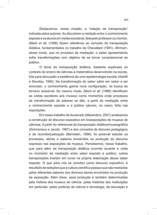 393
Destacamos, nesse modelo, a “relação de transposição”
indicada pelos autores. Ao discutirem a medição entre o conhecimento
expostoeosalunosemvisitasescolares,feitapeloprofessoroumonitor,
Allard et all. (1996) fazem referência ao conceito de transposição
didática, fundamentados no trabalho de Chevallard (1991). Afirmam,
desse modo, que no processo de mediação, o saber apresentando
sofre transformações com objetivo de se tornar compreensível ao
público.
O tema da transposição didática, bastante explorado no
contexto do ensino de ciências e matemática desenvolvido na escola,
trás para discussão a existência de uma epistemologia escolar (Astolfi
e Develay, 1990). Na transformação do saber sábio em saber a ser
ensinado, o conhecimento ganha nova configuração, na busca de
torná-lo acessível. Do mesmo modo, Allard et all. (1996) identificam
as visitas escolares aos museus como momentos onde processos
de transformação de saberes se dão, a partir da mediação entre
o conhecimento exposto e o público (alunos, no caso), feita nas
exposições.
Em nosso trabalho de doutorado (Marandino, 2001) analisamos
a construção do discurso expositivo em bioexposições de museus de
ciências. A partir do referencial da transposição didática/museográfica
(Simmoneux e Jacobi, 1997) e dos conceitos de discurso pedagógico
e de recontextualização (Bernstein, 1996), foi possível estudar os
processos, atores e saberes envolvidos na produção do discurso
expresso nas exposições de museus. Percebemos, nesse trabalho,
que para além da transposição didática ocorrida durante a visita
no momento da mediação entre saber exposto e público, outras
transposições tiveram em curso na própria elaboração desse saber
exposto. O que para nós se constitui como discurso expositivo, é
resultado de seleções que a cultura científica passa e que são mediadas
pelos diferentes saberes dos diversos atores envolvidos na produção
da exposição. Além disso, essa produção é também determinadas
pela história dos museus de ciência, pelas histórias das instituições
em particular, pelas políticas de ciência e tecnologia, de educação e
 
