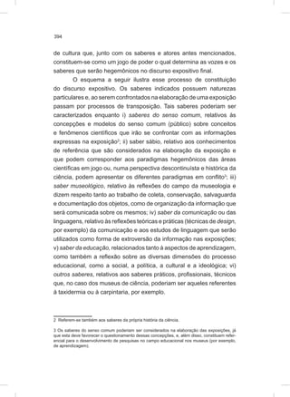 394
de cultura que, junto com os saberes e atores antes mencionados,
constituem-se como um jogo de poder o qual determina as vozes e os
saberes que serão hegemônicos no discurso expositivo final.
O esquema a seguir ilustra esse processo de constituição
do discurso expositivo. Os saberes indicados possuem naturezas
particulares e, ao serem confrontados na elaboração de uma exposição
passam por processos de transposição. Tais saberes poderiam ser
caracterizados enquanto i) saberes do senso comum, relativos às
concepções e modelos do senso comum (público) sobre conceitos
e fenômenos científicos que irão se confrontar com as informações
expressas na exposição2
; ii) saber sábio, relativo aos conhecimentos
de referência que são considerados na elaboração da exposição e
que podem corresponder aos paradigmas hegemônicos das áreas
científicas em jogo ou, numa perspectiva descontinuísta e histórica da
ciência, podem apresentar os diferentes paradigmas em conflito3
; iii)
saber museológico, relativo às reflexões do campo da museologia e
dizem respeito tanto ao trabalho de coleta, conservação, salvaguarda
e documentação dos objetos, como de organização da informação que
será comunicada sobre os mesmos; iv) saber da comunicação ou das
linguagens, relativo às reflexões teóricas e práticas (técnicas de design,
por exemplo) da comunicação e aos estudos de linguagem que serão
utilizados como forma de extroversão da informação nas exposições;
v) saber da educação, relacionados tanto à aspectos de aprendizagem,
como também a reflexão sobre as diversas dimensões do processo
educacional, como a social, a política, a cultural e a ideológica; vi)
outros saberes, relativos aos saberes práticos, profissionais, técnicos
que, no caso dos museus de ciência, poderiam ser aqueles referentes
à taxidermia ou à carpintaria, por exemplo.
2 Referem-se também aos saberes da própria história da ciência.
3 Os saberes do senso comum poderiam ser considerados na elaboração das exposições, já
que esta deve favorecer o questionamento dessas concepções, e, além disso, constituem refer-
encial para o desenvolvimento de pesquisas no campo educacional nos museus (por exemplo,
de aprendizagem).
 