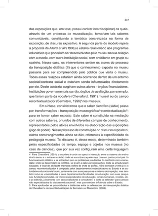 397
das exposições que, em tese, possui caráter interdisciplinar) os quais,
através de um processo de musealização, tornariam tais saberes
comunicáveis, constituindo a temática concretizada na forma de
exposição, de discurso expositivo. A segunda parte do modelo repete
a proposta de Allard et all (1996) e estaria relacionado aos programas
educativos que poderiam ser desenvolvidas pelo museu na sua relação
com a escola, com outra instituição social, com o visitante em grupo ou
sozinho. Nesse caso, os interventores seriam os atores do processo
da transposição didática (II) que o conhecimento exposto no museu
passaria para ser compreendido pelo público que visita o museu.
Todas essas relações estariam ainda ocorrendo dentro de um entorno
societal/contexto social e estariam sendo influenciadas diretamente
por ele. Deste contexto surgiriam outros atores - órgãos financiadores,
instituições governamentais ou não, órgãos de avaliação, por exemplo,
que fariam parte da noosfera (Chevallard, 1991) museal ou do campo
recontextualizador (Bernstein, 1996)4
nos museus.
Em síntese, consideramos que o saber científico (sábio) passa
por transformações - transposição museográfica/recontextualização5
-
para se tornar saber exposto. Este saber é constituído na mediação
com outros saberes, oriundos de diferentes campos de conhecimento,
representados pelos atores envolvidos na elaboração das exposições
(jogo de poder). Nesse processo de constituição do discurso expositivo,
outros constrangimentos ainda se dão, referentes à especificidade da
pedagogia museal. Tal discurso é, desse modo, determinado também
pelas especificidades de tempo, espaço e objetos nos museus (no
caso de ciências), que por sua vez configuram uma certa linguagem
4 Para Chevallard (1991), a noosfera é onde se opera a interação entre o sistema de ensino
stricto sensu e o entorno societal; onde se encontram aqueles que ocupam postos principais do
funcionamento didático e se enfrentam com os problemas resultantes do confronto com a socie-
dade; onde se desenrolam os conflitos, se levam a cabo as negociações; onde se amadurecem
soluções; é local de atividade ordinária; esfera de onde se pensa. Para Bernstein (1996:270) o
campo recontextualizador é composto pelos departamentos especializados do Estado e as au-
toridades educacionais locais, juntamente com suas pesquisas e sistema de inspeção, mas tam-
bém inclui as universidades e seus departamentos/faculdades de educação, com suas pesqui-
sas, fundações privadas, os “meios especializados de educação, jornais semanais, revistas, etc.
e as editoras, juntamente com seus avaliadores e consultores” e pode se estender “para campos
não especializados do discurso educacional”, mas que exercem influência sobre o Estado.
5 Para aprofundar as proximidades e distâncias entre os referenciais de transposição didática
de Chevallard e de recontextualização de Bernstein ver Marandino (2004).
 