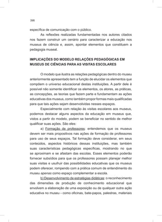 398
específica de comunicação com o público.
As reflexões realizadas fundamentadas nos autores citados
nos fazem construir um cenário para caracterizar a educação nos
museus de ciência e, assim, apontar elementos que constituem a
pedagogia museal.
IMPLICAÇÕES DO MODELO RELAÇÕES PEDAGÓGICAS EM
MUSEUS DE CIÊNCIAS PARA AS VISITAS ESCOLARES
O modelo que ilustra as relações pedagógicas dentro do museu
anteriormente apresentado tem a função de elucidar os elementos que
compõem o universo educacional destas instituições. A partir dele é
possível não somente identificar os elementos, os atores, as práticas,
as concepções, as teorias que fazem parte e fundamentam as ações
educativas dos museus, como também propor formas mais qualificadas
para que tais ações sejam desenvolvidas nesses espaços.
Especialmente com relação às visitas escolares aos museus,
podemos destacar alguns aspectos da educação em museus que,
vistos a partir do modelo, podem se beneficiar no sentido de melhor
qualificar suas ações. São eles:
a) Formação de professores: entendemos que os museus
devem ser mais propositivos nas ações de formação de professores
para uso de seus espaços. Tal formação deve considerar, em seus
conteúdos, aspectos históricos dessas instituições, mas também
suas características pedagógicas específicas, mostrando no que
se aproximam e se afastam das escolas. Esses elementos poderão
fornecer subsídios para que os professores possam planejar melhor
suas visitas e usufruir das possibilidades educativas que os museus
podem oferecer, rompendo com a prática comum de entendimento do
museu apenas como espaço complementar a escola.
b) Desenvolvimento de estratégias didáticas: o reconhecimento
das dimensões de produção de conhecimento educacional que
envolvem a elaboração de uma exposição ou de qualquer outra ação
educativa no museu - como oficinas, bate-papos, palestras, materiais
 