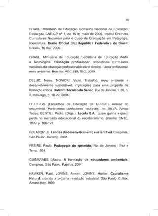 39
BRASIL. Ministério da Educação. Conselho Nacional de Educação.
Resolução CNE/CP nº 1, de 15 de maio de 2006. Institui Diretrizes
Curriculares Nacionais para o Curso de Graduação em Pedagogia,
licenciatura. Diário Oficial [da] República Federativa do Brasil,
Brasília, 16 mai. 2006.
BRASIL. Ministério da Educação. Secretaria de Educação Média
e Tecnológica. Educação profissional: referenciais curriculares
nacionais da educação profissional de nível técnico – área profissional:
meio ambiente. Brasília: MEC.SEMTEC, 2000.
DELUIZ, Neise; NOVICKI, Victor. Trabalho, meio ambiente e
desenvolvimento sustentável: implicações para uma proposta de
formação crítica. Boletim Técnico do Senac, Rio de Janeiro, v. 30, n.
2, maio/ago, p. 18-29, 2004.
FE.UFRGS (Faculdade de Educação da UFRGS). Análise do
documento “Parâmetros curriculares nacionais”. In: SILVA, Tomaz
Tadeu; GENTILI, Pablo. (Orgs.). Escola S.A.: quem ganha e quem
perde no mercado educacional do neoliberalismo. Brasília: CNTE,
1999, p. 106-127.
FOLADORI, G. Limites do desenvolvimento sustentável. Campinas,
São Paulo: Unicamp, 2001.
FREIRE, Paulo. Pedagogia do oprimido. Rio de Janeiro : Paz e
Terra, 1984.
GUIMARÃES, Mauro. A formação de educadores ambientais.
Campinas, São Paulo: Papirus, 2004.
HAWKEN, Paul; LOVINS, Amory; LOVINS, Hunter. Capitalismo
Natural: criando a próxima revolução industrial. São Paulo: Cultrix;
Amana-Key, 1999.
 