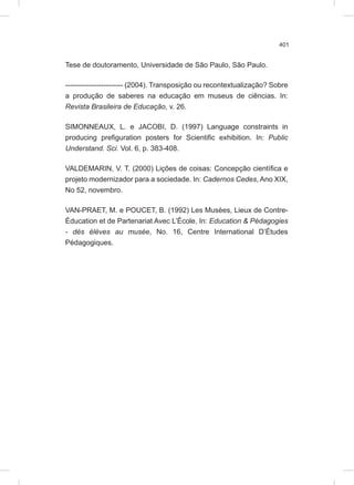 401
Tese de doutoramento, Universidade de São Paulo, São Paulo.
------------------------ (2004). Transposição ou recontextualização? Sobre
a produção de saberes na educação em museus de ciências. In:
Revista Brasileira de Educação, v. 26.
SIMONNEAUX, L. e JACOBI, D. (1997) Language constraints in
producing prefiguration posters for Scientific exhibition. In: Public
Understand. Sci. Vol. 6, p. 383-408.
VALDEMARIN, V. T. (2000) Lições de coisas: Concepção científica e
projeto modernizador para a sociedade. In: Cadernos Cedes, Ano XIX,
No 52, novembro.
VAN-PRAET, M. e POUCET, B. (1992) Les Musées, Lieux de Contre-
Éducation et de Partenariat Avec L’École, In: Education & Pédagogies
- dés élèves au musée, No. 16, Centre International D’Études
Pédagogiques.
 