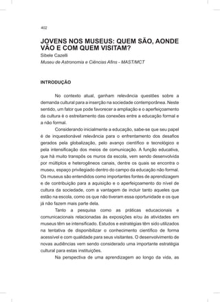 402
JOVENS NOS MUSEUS: QUEM SÃO, AONDE
VÃO E COM QUEM VISITAM?
Sibele Cazelli
Museu de Astronomia e Ciências Afins - MAST/MCT
INTRODUÇÃO
No contexto atual, ganham relevância questões sobre a
demanda cultural para a inserção na sociedade contemporânea. Neste
sentido, um fator que pode favorecer a ampliação e o aperfeiçoamento
da cultura é o estreitamento das conexões entre a educação formal e
a não formal.
Considerando inicialmente a educação, sabe-se que seu papel
é de inquestionável relevância para o enfrentamento dos desafios
gerados pela globalização, pelo avanço científico e tecnológico e
pela intensificação dos meios de comunicação. A função educativa,
que há muito transpôs os muros da escola, vem sendo desenvolvida
por múltiplos e heterogêneos canais, dentre os quais se encontra o
museu, espaço privilegiado dentro do campo da educação não formal.
Os museus são entendidos como importantes fontes de aprendizagem
e de contribuição para a aquisição e o aperfeiçoamento do nível de
cultura da sociedade, com a vantagem de incluir tanto aqueles que
estão na escola, como os que não tiveram essa oportunidade e os que
já não fazem mais parte dela.
Tanto a pesquisa como as práticas educacionais e
comunicacionais relacionadas às exposições e/ou às atividades em
museus têm se intensificado. Estudos e estratégias têm sido utilizados
na tentativa de disponibilizar o conhecimento científico de forma
acessível e com qualidade para seus visitantes. O desenvolvimento de
novas audiências vem sendo considerado uma importante estratégia
cultural para estas instituições.
Na perspectiva de uma aprendizagem ao longo da vida, as
 