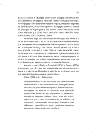 403
discussões sobre a educação científica em espaços não formais têm
sido veementes, em especial no que se refere aos museus de ciência.
Investigações sobre este tema crescem no país, enfocando aspectos
de aprendizagem, avaliação de público, divulgação científica, análise
de produção de exposições e das demais ações educativas, entre
outros enfoques (CAZELLI, 1992; VALENTE, 1995; FALCÃO, 1999;
MARANDINO, 2001; MARTINS, 2006).
O desafio, hoje, das instituições de educação não formal é o
de se atualizarem com o intuito de acompanhar esse novo contexto
que se impõe de forma progressiva e mesmo agressiva. Muitas foram
as contribuições ao longo das ultimas décadas de estudos sobre o
tema (GOHN, 1999; FALK, 2001; TRILLA, 2008; GHANEM, 2008).
Inicialmente buscou-se demarcar uma fronteira rígida entre a educação
não formal e a formal. Hoje, no entanto, existe uma convergência no
sentido de entender que embora haja diferenças estruturais entre tais
tipos de educação, existem aspectos comuns significativos.
Autores como Hofstein e Rosenfeld (1996) e Rogers (2004)
argumentam que não deve ser estabelecida uma dicotomia entre o
formal e o não formal. Defendem a idéia de um continuum, uma vez
que suas distintas dimensões se interpenetram.
Costa (2009, p. 64) destaca que
delimitar fronteiras faz-se importante, não para definir até
onde podemos ir, mas para demarcar a passagem de um
lado ao outro, para diferentes objetivos, intencionalidades,
estratégias. No entanto, as fronteiras entre educação
não formal e formal não são os paralelos ou meridianos,
latitude ou longitude, imóveis, fixos... mas sim linhas,
contornos que podem constantemente ser refeitos, ora
avançando, ora recuando...demarcá-las é respeitar suas
diferenças, possibilitando assim profícuos encontros
entre essas diferentes formas de educar.
 