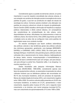 404
Considerando agora a questão da demanda cultural, um ponto
importante é o que diz respeito à pluralidade das culturas urbanas, à
sua variação nos cenários de interação social e à emergência de novos
padrões de gosto, o que tem se constituído em objeto de estudo da
sociologia da cultura. Inúmeros autores sinalizam uma alteração nos
padrões de consumo cultural em virtude do impacto da globalização.
García Canclini (2000) ressalta a diminuição de freqüência a espaços
públicos relacionados à oferta cultural clássica, em conseqüência
das características de complexificação da vida urbana, como
disponibilidade de tempo, dificuldades nos deslocamentos e medo da
violência urbana. Da mesma forma, Ortiz (2000) argumenta que tanto
a tradição como as artes não se configuram mais como padrões de
legitimidade nesse novo contexto mundial.
Os estudos sociológicos que fazem análises sistemáticas
das políticas culturais e das tendências gerais das práticas culturais
dos indivíduos apresentam, geralmente, uma tipologia (BRENNER,
DAYRELL e CARRANO, 2005; LOPES, 2000). De modo geral, essa
tipologia distingue, inicialmente, dois grandes grupos: práticas culturais
cultivadas (ida a ópera/concerto de música clássica, balé/espetáculo
de dança, teatro, cinema, museu/exposição e livraria/biblioteca) e
práticas de lazer e entretenimento (sair com amigos, sair para dançar,
sair para almoçar ou jantar fora, freqüentar cafés, ir ao shopping, ir a
eventos esportivos, etc.).
Dados levantados pela pesquisa Informações Básicas
Municipais (MUNIC/IBGE, 1999-2006), considerando apenas seis
tipos de equipamentos culturais, os associados à expressão da cultura
cultivada mostram que as bibliotecas públicas são encontradas em
89,1% dos municípios brasileiros, ainda em processo de expansão.
Menos da metade dispõe de livrarias (30%), com crescimento negativo
entre 1999 e 2006. Os centros culturais estão presentes em 24,8% dos
municípios brasileiros, os teatros em 21,2%, apresentando o maior
crescimento, seguidos pelos museus (21,2%), com o segundo maior
crescimento, e os cinemas, com menor presença municipal (8,7%),
mas com crescimento de aproximadamente 21% entre 1999 e 2006.
 