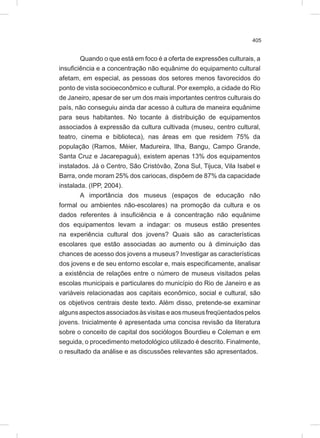 405
Quando o que está em foco é a oferta de expressões culturais, a
insuficiência e a concentração não equânime do equipamento cultural
afetam, em especial, as pessoas dos setores menos favorecidos do
ponto de vista socioeconômico e cultural. Por exemplo, a cidade do Rio
de Janeiro, apesar de ser um dos mais importantes centros culturais do
país, não conseguiu ainda dar acesso à cultura de maneira equânime
para seus habitantes. No tocante à distribuição de equipamentos
associados à expressão da cultura cultivada (museu, centro cultural,
teatro, cinema e biblioteca), nas áreas em que residem 75% da
população (Ramos, Méier, Madureira, Ilha, Bangu, Campo Grande,
Santa Cruz e Jacarepaguá), existem apenas 13% dos equipamentos
instalados. Já o Centro, São Cristóvão, Zona Sul, Tijuca, Vila Isabel e
Barra, onde moram 25% dos cariocas, dispõem de 87% da capacidade
instalada. (IPP, 2004).
A importância dos museus (espaços de educação não
formal ou ambientes não-escolares) na promoção da cultura e os
dados referentes à insuficiência e à concentração não equânime
dos equipamentos levam a indagar: os museus estão presentes
na experiência cultural dos jovens? Quais são as características
escolares que estão associadas ao aumento ou à diminuição das
chances de acesso dos jovens a museus? Investigar as características
dos jovens e de seu entorno escolar e, mais especificamente, analisar
a existência de relações entre o número de museus visitados pelas
escolas municipais e particulares do município do Rio de Janeiro e as
variáveis relacionadas aos capitais econômico, social e cultural, são
os objetivos centrais deste texto. Além disso, pretende-se examinar
algunsaspectosassociadosàsvisitaseaosmuseusfreqüentadospelos
jovens. Inicialmente é apresentada uma concisa revisão da literatura
sobre o conceito de capital dos sociólogos Bourdieu e Coleman e em
seguida, o procedimento metodológico utilizado é descrito. Finalmente,
o resultado da análise e as discussões relevantes são apresentados.
 