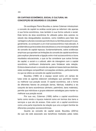 406
OS CAPITAIS ECONÔMICO, SOCIAL E CULTURAL NA
CONCEPÇÃO DE BOURDIEU E COLEMAN
Os sociólogos Pierre Bourdieu e James Coleman introduziram
o conceito de capital na análise social para se referirem não apenas
à sua forma econômica, mas também à sua forma cultural e social.
Este termo da área econômica foi utilizado pelos dois autores no
estudo das desigualdades escolares, como metáfora para falar das
vantagens culturais e sociais que indivíduos ou famílias possuem e que,
geralmente, os conduzem a um nível socioeconômico mais elevado. A
problemáticaquelevaestesdoisestudiososaumaconcepçãoampliada
do conceito de capital repousa, fundamentalmente, sobre evidências
empíricas que apontam as limitações do conceito de capital econômico
para explicar plenamente a ligação entre nível socioeconômico e bons
resultados educacionais, o que os faz considerar que outras formas
de capital, o social e o cultural, além de interagirem com o capital
econômico, contribuem diretamente para fortalecer esta relação.
Embora desenvolvam o conceito de capital em bases teóricas distintas,
estes sociólogos compartilham concepções similares, particularmente
no que se refere ao conceito de capital econômico.
Bourdieu (1989) vê o espaço social como um campo de
lutas onde os agentes elaboram estratégias que permitem manter
ou melhorar sua posição social. O capital econômico, sob a forma
de diferentes fatores de produção (terras, fábricas, trabalho) e do
conjunto de bens econômicos (dinheiro, patrimônio, bens materiais),
permite que indivíduos e grupos elaborem estratégias para manter ou
melhorar sua posição social.
Por sua vez, Coleman (1988) define o capital econômico
tanto como renda e riqueza material como em termos dos bens e
serviços a que ele dá acesso. Este autor vê o capital econômico
como uma parte importante da relação que une a origem familiar às
diferentes posições socioeconômicas.
Quanto ao conceito de capital social, Bourdieu (2001a)
diz que ele está associado aos benefícios mediados pelas redes
 