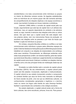 407
extrafamiliares e às lutas concorrenciais entre indivíduos ou grupos
no interior de diferentes campos sociais. As ligações estabelecidas
entre os indivíduos de um mesmo grupo não são somente advindas
do compartilhamento de relações objetivas e de espaço econômico e
social, mas também fundadas em trocas materiais e simbólicas.
Coleman (1988) define o conceito de capital social pela sua
função, argumentando que este tipo de capital não é um atributo dos
indivíduos, mas um aspecto dependente do contexto e da estrutura
social, ou seja, inerente à estrutura das relações entre dois ou vários
atores. Isto quer dizer que o capital social não está alojado nem
nos próprios atores, nem nos instrumentos físicos de produção: só
acontece nas relações entre as pessoas e por meio de trocas que
facilitam a ação de indivíduos ou grupos.
Em síntese, enquanto Bourdieu enfatiza os conflitos e as lutas
concorrenciais entre indivíduos e grupos pelos diferentes espaços de
poder,Colemandestacaosmeiospelosquaisosdiferentesgrupossociais
trabalham em conjunto e as relações de reciprocidade e de confiança
entre seus membros. Provavelmente, as diferenças existentes entre
estas duas perspectivas contêm, de maneira implícita, parte das razões
que tanto levam Bourdieu a relativizar o papel da família na mobilização
de capital social como levam Coleman a enfatizar as relações internas
à família como uma das principais fontes de mobilização deste tipo de
capital.
Enredado na malha familiar está o conceito de capital cultural
de Bourdieu (2001b). No seu entendimento, o capital cultural pode
existir sob três estados: incorporado, objetivado e institucionalizado.
O capital cultural no seu estado incorporado constitui o componente
do contexto familiar que atua de forma mais marcante na definição
do futuro escolar da prole, uma vez que as referências culturais, os
conhecimentos considerados apropriados e legítimos e o domínio
maior ou menor da língua culta trazida de casa (herança familiar)
facilitam o aprendizado dos conteúdos e dos códigos escolares.
No estado objetivado, o capital cultural existe sob a forma de
bens culturais, tais como esculturas, pinturas, livros etc. Para possuir
 