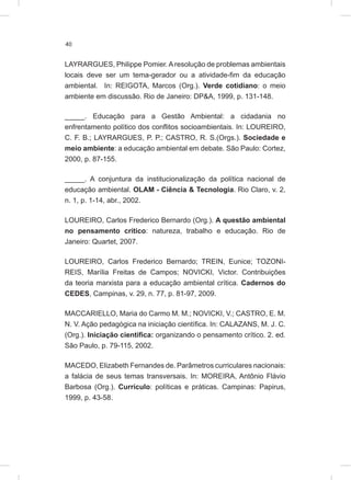 40
LAYRARGUES, Philippe Pomier.Aresolução de problemas ambientais
locais deve ser um tema-gerador ou a atividade-fim da educação
ambiental. In: REIGOTA, Marcos (Org.). Verde cotidiano: o meio
ambiente em discussão. Rio de Janeiro: DP&A, 1999, p. 131-148.
_____. Educação para a Gestão Ambiental: a cidadania no
enfrentamento político dos conflitos socioambientais. In: LOUREIRO,
C. F. B.; LAYRARGUES, P. P.; CASTRO, R. S.(Orgs.). Sociedade e
meio ambiente: a educação ambiental em debate. São Paulo: Cortez,
2000, p. 87-155.
_____. A conjuntura da institucionalização da política nacional de
educação ambiental. OLAM - Ciência & Tecnologia. Rio Claro, v. 2,
n. 1, p. 1-14, abr., 2002.
LOUREIRO, Carlos Frederico Bernardo (Org.). A questão ambiental
no pensamento crítico: natureza, trabalho e educação. Rio de
Janeiro: Quartet, 2007.
LOUREIRO, Carlos Frederico Bernardo; TREIN, Eunice; TOZONI-
REIS, Marília Freitas de Campos; NOVICKI, Victor. Contribuições
da teoria marxista para a educação ambiental crítica. Cadernos do
CEDES, Campinas, v. 29, n. 77, p. 81-97, 2009.
MACCARIELLO, Maria do Carmo M. M.; NOVICKI, V.; CASTRO, E. M.
N. V. Ação pedagógica na iniciação científica. In: CALAZANS, M. J. C.
(Org.). Iniciação científica: organizando o pensamento crítico. 2. ed.
São Paulo, p. 79-115, 2002.
MACEDO, Elizabeth Fernandes de. Parâmetros curriculares nacionais:
a falácia de seus temas transversais. In: MOREIRA, Antônio Flávio
Barbosa (Org.). Currículo: políticas e práticas. Campinas: Papirus,
1999, p. 43-58.
 