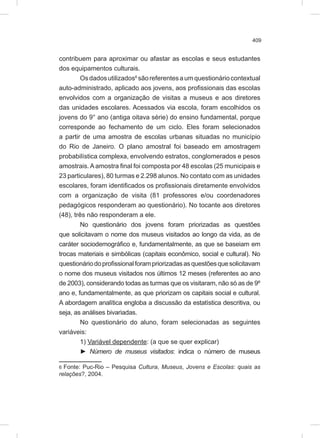 409
contribuem para aproximar ou afastar as escolas e seus estudantes
dos equipamentos culturais.
Osdadosutilizados6
sãoreferentesaumquestionáriocontextual
auto-administrado, aplicado aos jovens, aos profissionais das escolas
envolvidos com a organização de visitas a museus e aos diretores
das unidades escolares. Acessados via escola, foram escolhidos os
jovens do 9° ano (antiga oitava série) do ensino fundamental, porque
corresponde ao fechamento de um ciclo. Eles foram selecionados
a partir de uma amostra de escolas urbanas situadas no município
do Rio de Janeiro. O plano amostral foi baseado em amostragem
probabilística complexa, envolvendo estratos, conglomerados e pesos
amostrais.Aamostra final foi composta por 48 escolas (25 municipais e
23 particulares), 80 turmas e 2.298 alunos. No contato com as unidades
escolares, foram identificados os profissionais diretamente envolvidos
com a organização de visita (81 professores e/ou coordenadores
pedagógicos responderam ao questionário). No tocante aos diretores
(48), três não responderam a ele.
No questionário dos jovens foram priorizadas as questões
que solicitavam o nome dos museus visitados ao longo da vida, as de
caráter sociodemográfico e, fundamentalmente, as que se baseiam em
trocas materiais e simbólicas (capitais econômico, social e cultural). No
questionáriodoprofissionalforampriorizadasasquestõesquesolicitavam
o nome dos museus visitados nos últimos 12 meses (referentes ao ano
de 2003), considerando todas as turmas que os visitaram, não só as de 9º
ano e, fundamentalmente, as que priorizam os capitais social e cultural.
A abordagem analítica engloba a discussão da estatística descritiva, ou
seja, as análises bivariadas.
No questionário do aluno, foram selecionadas as seguintes
variáveis:
1) Variável dependente: (a que se quer explicar)
► Número de museus visitados: indica o número de museus
6 Fonte: Puc-Rio – Pesquisa Cultura, Museus, Jovens e Escolas: quais as
relações?, 2004.
 