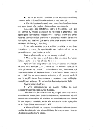 411
► Leitura de jornais (matérias sobre assuntos científicos):
indica se o aluno lê matérias relacionadas a este assunto.
► Usa a internet (saber mais sobre assuntos científicos): indica
se o aluno busca informações relacionadas a este assunto.
Indagou-se aos estudantes sobre a freqüência com que,
nos últimos 12 meses, assistiram na televisão a programas e/ou
reportagens sobre temas relacionados à ciência; leram nos jornais
matérias sobre assuntos científicos e usaram a Internet para saber
mais sobre esta temática (para este texto foram eleitos esses meios
de acesso à informação científica).
Foram selecionados para a análise bivariada os seguintes
indicadores oriundos do questionário do profissional da escola
envolvido com a organização de visita:
1) Variável dependente: (a que se quer explicar)
► Número de museus visitados: indica o número de museus
visitados pela escola nos últimos 12 meses.
Apresentou-se aos profissionais envolvidos com a organização
de visita uma relação com o nome de 18 museus situados no
município do Rio de Janeiro. Com base nesta lista, solicitou-se que
informasse que locais a escola visitou, nos últimos 12 meses, levando
em conta todas as turmas que os visitaram, e não apenas as do 9º
ano. Na seqüência, um item pedia que nomeassem outras instituições
museológicas visitadas não constantes da relação apresentada.
2) Variáveis explicativas:
► Nível socioeconômico da escola: medida do nível
socioeconômico médio dos alunos da escola.
Primeiramente, três indicadores de posição socioeconômica e
cultural foram construídos: escolaridade familiar, evidência de riqueza
familiar e disponibilidade de recursos educacionais/culturais familiar.
Em um segundo momento, estes três indicadores foram agregados
em um único índice, resultando no NSE.
► Disponibilidade de recursos educacionais/culturais escolar:
medida da existência e/ou disponibilidade de determinados recursos
educacionais/culturais na escola.
 