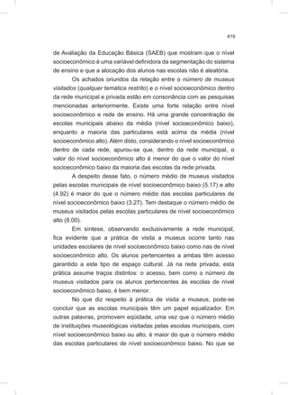 419
de Avaliação da Educação Básica (SAEB) que mostram que o nível
socioeconômico é uma variável definidora da segmentação do sistema
de ensino e que a alocação dos alunos nas escolas não é aleatória.
Os achados oriundos da relação entre o número de museus
visitados (qualquer temática restrito) e o nível socioeconômico dentro
da rede municipal e privada estão em consonância com as pesquisas
mencionadas anteriormente. Existe uma forte relação entre nível
socioeconômico e rede de ensino. Há uma grande concentração de
escolas municipais abaixo da média (nível socioeconômico baixo),
enquanto a maioria das particulares está acima da média (nível
socioeconômico alto). Além disto, considerando o nível socioeconômico
dentro de cada rede, apurou-se que, dentro da rede municipal, o
valor do nível socioeconômico alto é menor do que o valor do nível
socioeconômico baixo da maioria das escolas da rede privada.
A despeito desse fato, o número médio de museus visitados
pelas escolas municipais de nível socioeconômico baixo (5.17) e alto
(4.92) é maior do que o número médio das escolas particulares de
nível socioeconômico baixo (3.27). Tem destaque o número médio de
museus visitados pelas escolas particulares de nível socioeconômico
alto (8.00).
Em síntese, observando exclusivamente a rede municipal,
fica evidente que a prática de visita a museus ocorre tanto nas
unidades escolares de nível socioeconômico baixo como nas de nível
socioeconômico alto. Os alunos pertencentes a ambas têm acesso
garantido a este tipo de espaço cultural. Já na rede privada, esta
prática assume traços distintos: o acesso, bem como o número de
museus visitados para os alunos pertencentes às escolas de nível
socioeconômico baixo, é bem menor.
No que diz respeito à prática de visita a museus, pode-se
concluir que as escolas municipais têm um papel equalizador. Em
outras palavras, promovem eqüidade, uma vez que o número médio
de instituições museológicas visitadas pelas escolas municipais, com
nível socioeconômico baixo ou alto, é maior do que o número médio
das escolas particulares de nível socioeconômico baixo. No que se
 