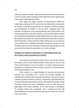 420
refere ao acesso a museus, não pesa tanto para os alunos pertencer
à rede municipal. Mas a situação é bem diferente quando deslocamos
o foco para o desempenho escolar.
Com base nos dados relativos ao desempenho médio em
matemática dos alunos do 9º ano do ensino fundamental, pertencentes
às escolas municipais e particulares do município do Rio de Janeiro
que participaram do SAEB no ano de 2001, verifica-se que, nas
escolas municipais de nível socioeconômico baixo (239 pontos) e de
nível socioeconômico alto (257 pontos), o valor do desempenho médio
em matemática está abaixo da média (280 pontos) e é menor do que o
das escolas particulares de nível socioeconômico baixo (287 pontos) e
alto (316 pontos), ambas acima da média. Neste caso, ao contrário do
que se observou em relação à promoção do acesso a museus, é mais
vantajoso para os alunos estudar em escolas da rede privada de nível
socioeconômico baixo do que pertencer à rede municipal.
NÚMERO DE MUSEUS VISITADOS E A DISPONIBILIDADE DE
RECURSOS EDUCACIONAIS/CULTURAIS
Os achados encontrados indicam que a maioria das escolas
municipais possui baixa disponibilidade desse tipo de recurso (há
uma concentração em torno da média e um grupo pequeno que se
equipara às unidades da rede privada), enquanto, nas particulares,
esta disponibilidade é alta.
Para verificar se a disponibilidade de recursos educacionais/
culturais tem associação com o número de museus visitados, foi
calculada a correlação entre a variável dependente, número de museus
visitados (qualquer temática restrito) e a explicativa, disponibilidade de
recursos educacionais/culturais escolar. Considerando apenas a rede
municipal, observou-se que a correlação é nula, ou seja, não existe
associação entre estas variáveis. Já na rede privada, a correlação
foi evidente: existe uma associação, isto é, escolas que têm alta
disponibilidade de recursos educacionais/culturais visitam um número
maior de museus.
 