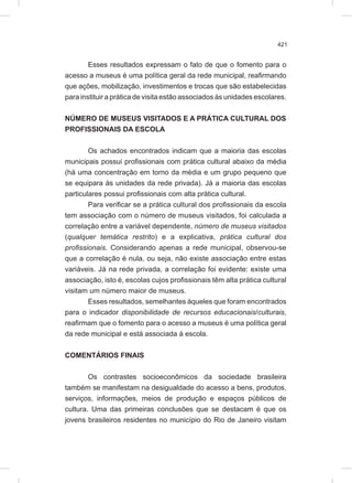 421
Esses resultados expressam o fato de que o fomento para o
acesso a museus é uma política geral da rede municipal, reafirmando
que ações, mobilização, investimentos e trocas que são estabelecidas
para instituir a prática de visita estão associados às unidades escolares.
NÚMERO DE MUSEUS VISITADOS E A PRÁTICA CULTURAL DOS
PROFISSIONAIS DA ESCOLA
Os achados encontrados indicam que a maioria das escolas
municipais possui profissionais com prática cultural abaixo da média
(há uma concentração em torno da média e um grupo pequeno que
se equipara às unidades da rede privada). Já a maioria das escolas
particulares possui profissionais com alta prática cultural.
Para verificar se a prática cultural dos profissionais da escola
tem associação com o número de museus visitados, foi calculada a
correlação entre a variável dependente, número de museus visitados
(qualquer temática restrito) e a explicativa, prática cultural dos
profissionais. Considerando apenas a rede municipal, observou-se
que a correlação é nula, ou seja, não existe associação entre estas
variáveis. Já na rede privada, a correlação foi evidente: existe uma
associação, isto é, escolas cujos profissionais têm alta prática cultural
visitam um número maior de museus.
Esses resultados, semelhantes àqueles que foram encontrados
para o indicador disponibilidade de recursos educacionais/culturais,
reafirmam que o fomento para o acesso a museus é uma política geral
da rede municipal e está associada à escola.
COMENTÁRIOS FINAIS
Os contrastes socioeconômicos da sociedade brasileira
também se manifestam na desigualdade do acesso a bens, produtos,
serviços, informações, meios de produção e espaços públicos de
cultura. Uma das primeiras conclusões que se destacam é que os
jovens brasileiros residentes no município do Rio de Janeiro visitam
 