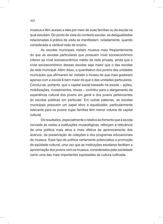 422
museus e têm acesso a eles por meio de suas famílias ou da escola na
qual estudam. Do ponto de vista do contexto escolar, as desigualdades
relacionadas à prática de visita se manifestam, notadamente, quando
considerada a variável rede de ensino.
As escolas municipais visitam museus mais freqüentemente
do que as escolas particulares que possuem nível socioeconômico
inferior ao nível socioeconômico médio da rede privada, ainda que o
nível socioeconômico dessas escolas seja maior que o das escolas
da rede municipal. Além disso, o quantitativo dos jovens das unidades
municipais que afirmaram ter visitado o museu de que mais gostaram
apenas com a escola é bem maior do que o das unidades particulares.
Conclui-se, portanto, que o capital social baseado na escola – ações,
mobilizações, investimentos, trocas – contribui para o alargamento da
experiência cultural dos jovens em geral e dos jovens pertencentes
às escolas públicas em particular. Em outras palavras, as escolas
municipais possuem um papel ativo e equalizador, particularmente
relevante para os jovens cujas famílias têm menor volume de capital
cultural.
Os resultados, especialmente o relativo ao fomento que a escola
concede às visitas a instituições museológicas, reforçam a relevância
de uma política mais ativa e mais efetiva de aprimoramento dos
acervos, da preservação de coleções e dos programas educacionais
de museus. Esse tipo de política certamente potencializa a promoção
de eqüidade cultural, uma vez que as instituições escolares facilitam a
aproximação dos jovens com os museus, considerados pela sociedade
como uma das mais importantes expressões da cultura cultivada.
 