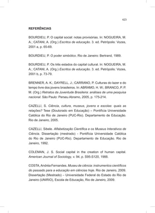 423
REFERÊNCIAS
BOURDIEU, P. O capital social: notas provisórias. In: NOGUEIRA, M.
A.; CATANI, A. (Org.) Escritos de educação. 3. ed. Petrópolis: Vozes,
2001 a, p. 65-69.
BOURDIEU, P. O poder simbólico. Rio de Janeiro: Bertrand, 1989.
BOURDIEU, P. Os três estados do capital cultural. In: NOGUEIRA, M.
A.; CATANI, A. (Org.) Escritos de educação. 3. ed. Petrópolis: Vozes,
2001 b, p. 73-79.
BRENNER, A. K.; DAYRELL, J.; CARRANO, P. Culturas do lazer e do
tempo livre dos jovens brasileiros. In: ABRAMO, H. W.; BRANCO, P. P.
M. (Org.) Retratos da Juventude Brasileira: análises de uma pesquisa
nacional. São Paulo: Perseu Abramo, 2005, p. 175-214.
CAZELLI, S. Ciência, cultura, museus, jovens e escolas: quais as
relações? Tese (Doutorado em Educação) – Pontifícia Universidade
Católica do Rio de Janeiro (PUC-Rio). Departamento de Educação.
Rio de Janeiro, 2005.
CAZELLI, Sibele. Alfabetização Científica e os Museus Interativos de
Ciência. Dissertação (mestrado) - Pontifícia Universidade Católica
do Rio de Janeiro (PUC-Rio). Departamento de Educação. Rio de
Janeiro, 1992.
COLEMAN, J. S. Social capital in the creation of human capital.
American Journal of Sociology, v. 94, p. S95-S120, 1988.
COSTA,Andréa Fernandes. Museu de ciência: instrumentos científicos
do passado para a educação em ciências hoje. Rio de Janeiro, 2009.
Dissertação (Mestrado) – Universidade Federal do Estado do Rio de
Janeiro (UNIRIO), Escola de Educação, Rio de Janeiro, 2009.
 
