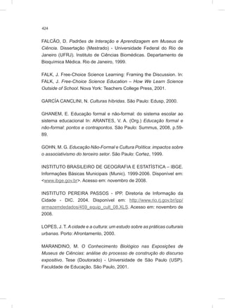 424
FALCÃO, D. Padrões de Interação e Aprendizagem em Museus de
Ciência. Dissertação (Mestrado) - Universidade Federal do Rio de
Janeiro (UFRJ). Instituto de Ciências Biomédicas. Departamento de
Bioquímica Médica. Rio de Janeiro, 1999.
FALK, J. Free-Choice Science Learning: Framing the Discussion. In:
FALK, J. Free-Choice Science Education – How We Learn Science
Outside of School. Nova York: Teachers College Press, 2001.
GARCÍA CANCLINI, N. Culturas híbridas. São Paulo: Edusp, 2000.
GHANEM, E. Educação formal e não-formal: do sistema escolar ao
sistema educacional In: ARANTES, V. A. (Org.) Educação formal e
não-formal: pontos e contrapontos. São Paulo: Summus, 2008, p.59-
89.
GOHN, M. G. Educação Não-Formal e Cultura Política: impactos sobre
o associativismo do terceiro setor. São Paulo: Cortez, 1999.
INSTITUTO BRASILEIRO DE GEOGRAFIA E ESTATÍSTICA – IBGE.
Informações Básicas Municipais (Munic). 1999-2006. Disponível em:
<www.ibge.gov.br>. Acesso em: novembro de 2008.
INSTITUTO PEREIRA PASSOS - IPP. Diretoria de Informação da
Cidade - DIC. 2004. Disponível em: http://www.rio.rj.gov.br/ipp/
armazemdedados/459_equip_cult_08.XLS. Acesso em: novembro de
2008.
LOPES, J. T. A cidade e a cultura: um estudo sobre as práticas culturais
urbanas. Porto: Afrontamento, 2000.
MARANDINO, M. O Conhecimento Biológico nas Exposições de
Museus de Ciências: análise do processo de construção do discurso
expositivo. Tese (Doutorado) - Universidade de São Paulo (USP).
Faculdade de Educação. São Paulo, 2001.
 