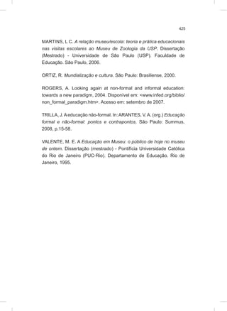 425
MARTINS, L C. A relação museu/escola: teoria e prática educacionais
nas visitas escolares ao Museu de Zoologia da USP. Dissertação
(Mestrado) - Universidade de São Paulo (USP). Faculdade de
Educação. São Paulo, 2006.
ORTIZ, R. Mundialização e cultura. São Paulo: Brasiliense, 2000.
ROGERS, A. Looking again at non-formal and informal education:
towards a new paradigm, 2004. Disponível em: <www.infed.org/biblio/
non_formal_paradigm.htm>. Acesso em: setembro de 2007.
TRILLA, J.Aeducação não-formal. In:ARANTES, V.A. (org.) Educação
formal e não-formal: pontos e contrapontos. São Paulo: Summus,
2008, p.15-58.
VALENTE, M. E. A Educação em Museu: o público de hoje no museu
de ontem. Dissertação (mestrado) - Pontifícia Universidade Católica
do Rio de Janeiro (PUC-Rio). Departamento de Educação. Rio de
Janeiro, 1995.
 