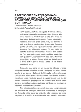 426
PROFESSORES EM ESPAÇOS NÃO-
FORMAIS DE EDUCAÇÃO: ACESSO AO
CONHECIMENTO CIENTÍFICO E FORMAÇÃO
CONTINUADA
Daniela Franco Carvalho Jacobucci
Universidade Federal de Uberlândia
Tarde quente, abafada. No saguão do museu vitrines,
animais taxidermizados, pôsteres e avisos diversos. Não
mexa nos ninhos. Cuidado com o vidro. Não toque no
lobo guará. Ao longe um burburinho. Passos apressados,
risadas e pequenos gritos. Espio pela porta principal e
vejo a professora dando ordens à criançada. Dedo em
punho. Olhem lá, hein, o que combinamos. Não mexam
em nada. Não falem nada também. Do meu canto, rio
sozinha. Cerca de 50 meninos e meninas com idades
de 7 a 8 anos, uniforme da escola municipal, sacolinhas
com guloseimas, suor escorrendo pelo rosto. Monitores
aguardando a postos. Turmas divididas. Metade para
a trilha, metade para o museu. Todos em fila. Schiu!
Obedece o moço!
Presenciei essa cena em um museu de ciências e várias
situações similares em outros museus, zoológicos, aquários. A visita
escolar a um espaço não-formal de Educação engloba elementos
comuns, tanto aqui no Brasil como no exterior, centrados no professor,
nos alunos e nos monitores, quando o espaço fornece esse tipo de
serviço. Professores preocupados em orientar seus alunos sobre
como se comportarem. Alunos eufóricos. Monitores que conduzem a
visita sem interferência do professor.
Nos últimos anos tenho procurado conversar com professores
em atividades de formação continuada, licenciandos e pedagogos
em formação inicial sobre os ambientes não-escolares, por meio
de palestras e encontros. Provavelmente pelo aumento do número
 