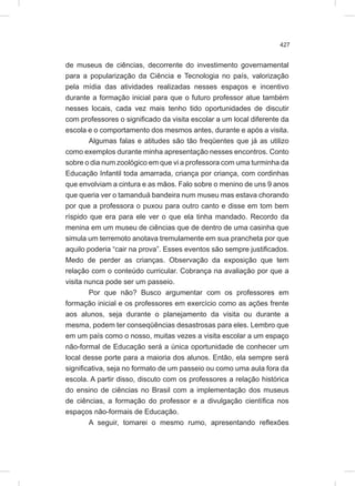 427
de museus de ciências, decorrente do investimento governamental
para a popularização da Ciência e Tecnologia no país, valorização
pela mídia das atividades realizadas nesses espaços e incentivo
durante a formação inicial para que o futuro professor atue também
nesses locais, cada vez mais tenho tido oportunidades de discutir
com professores o significado da visita escolar a um local diferente da
escola e o comportamento dos mesmos antes, durante e após a visita.
Algumas falas e atitudes são tão freqüentes que já as utilizo
como exemplos durante minha apresentação nesses encontros. Conto
sobre o dia num zoológico em que vi a professora com uma turminha da
Educação Infantil toda amarrada, criança por criança, com cordinhas
que envolviam a cintura e as mãos. Falo sobre o menino de uns 9 anos
que queria ver o tamanduá bandeira num museu mas estava chorando
por que a professora o puxou para outro canto e disse em tom bem
ríspido que era para ele ver o que ela tinha mandado. Recordo da
menina em um museu de ciências que de dentro de uma casinha que
simula um terremoto anotava tremulamente em sua prancheta por que
aquilo poderia “cair na prova”. Esses eventos são sempre justificados.
Medo de perder as crianças. Observação da exposição que tem
relação com o conteúdo curricular. Cobrança na avaliação por que a
visita nunca pode ser um passeio.
Por que não? Busco argumentar com os professores em
formação inicial e os professores em exercício como as ações frente
aos alunos, seja durante o planejamento da visita ou durante a
mesma, podem ter conseqüências desastrosas para eles. Lembro que
em um país como o nosso, muitas vezes a visita escolar a um espaço
não-formal de Educação será a única oportunidade de conhecer um
local desse porte para a maioria dos alunos. Então, ela sempre será
significativa, seja no formato de um passeio ou como uma aula fora da
escola. A partir disso, discuto com os professores a relação histórica
do ensino de ciências no Brasil com a implementação dos museus
de ciências, a formação do professor e a divulgação científica nos
espaços não-formais de Educação.
A seguir, tomarei o mesmo rumo, apresentando reflexões
 