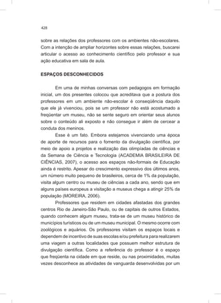 428
sobre as relações dos professores com os ambientes não-escolares.
Com a intenção de ampliar horizontes sobre essas relações, buscarei
articular o acesso ao conhecimento científico pelo professor e sua
ação educativa em sala de aula.
ESPAÇOS DESCONHECIDOS
Em uma de minhas conversas com pedagogos em formação
inicial, um dos presentes colocou que acreditava que a postura dos
professores em um ambiente não-escolar é conseqüência daquilo
que ele já vivenciou, pois se um professor não está acostumado a
freqüentar um museu, não se sente seguro em orientar seus alunos
sobre o conteúdo ali exposto e não consegue ir além de cercear a
conduta dos meninos.
Esse é um fato. Embora estejamos vivenciando uma época
de aporte de recursos para o fomento da divulgação científica, por
meio de apoio a projetos e realização das olimpíadas de ciências e
da Semana de Ciência e Tecnologia (ACADEMIA BRASILEIRA DE
CIÊNCIAS, 2007), o acesso aos espaços não-formais de Educação
ainda é restrito. Apesar do crescimento expressivo dos últimos anos,
um número muito pequeno de brasileiros, cerca de 1% da população,
visita algum centro ou museu de ciências a cada ano, sendo que em
alguns países europeus a visitação a museus chega a atingir 25% da
população (MOREIRA, 2006).
Professores que residem em cidades afastadas dos grandes
centros Rio de Janeiro-São Paulo, ou de capitais de outros Estados,
quando conhecem algum museu, trata-se de um museu histórico de
municípios turísticos ou de um museu municipal. O mesmo ocorre com
zoológicos e aquários. Os professores visitam os espaços locais e
dependem de incentivo de suas escolas e/ou prefeitura para realizarem
uma viagem a outras localidades que possuem melhor estrutura de
divulgação científica. Como a referência do professor é o espaço
que freqüenta na cidade em que reside, ou nas proximidades, muitas
vezes desconhece as atividades de vanguarda desenvolvidas por um
 