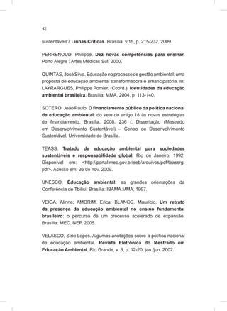 42
sustentáveis? Linhas Críticas. Brasília, v.15, p. 215-232, 2009.
PERRENOUD, Philippe. Dez novas competências para ensinar.
Porto Alegre : Artes Médicas Sul, 2000.
QUINTAS, José Silva. Educação no processo de gestão ambiental: uma
proposta de educação ambiental transformadora e emancipatória. In:
LAYRARGUES, Philippe Pomier. (Coord.). Identidades da educação
ambiental brasileira. Brasília: MMA, 2004, p. 113-140.
SOTERO, João Paulo. O financiamento público da política nacional
de educação ambiental: do veto do artigo 18 às novas estratégias
de financiamento. Brasília, 2008. 236 f. Dissertação (Mestrado
em Desenvolvimento Sustentável) – Centro de Desenvolvimento
Sustentável, Universidade de Brasília.
TEASS. Tratado de educação ambiental para sociedades
sustentáveis e responsabilidade global. Rio de Janeiro, 1992.
Disponível em: <http://portal.mec.gov.br/seb/arquivos/pdf/teassrg.
pdf>. Acesso em: 26 de nov. 2009.
UNESCO. Educação ambiental: as grandes orientações da
Conferência de Tbilisi. Brasília: IBAMA.MMA, 1997.
VEIGA, Alinne; AMORIM, Érica; BLANCO, Maurício. Um retrato
da presença da educação ambiental no ensino fundamental
brasileiro: o percurso de um processo acelerado de expansão.
Brasília: MEC.INEP, 2005.
VELASCO, Sírio Lopes. Algumas anotações sobre a política nacional
de educação ambiental. Revista Eletrônica do Mestrado em
Educação Ambiental, Rio Grande, v. 8, p. 12-20, jan./jun. 2002.
 