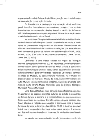 429
espaço não-formal de Educação de última geração e as possibilidades
de inter-relação com a ação docente.
Os licenciandos e pedagogos em formação inicial, de forma
geral, também desconhecem um moderno zoológico, um aquário
interativo ou um museu de ciências inovador, devido às inúmeras
dificuldades que encontram para viajar ou à falta de informação sobre
a existência desses locais no Brasil.
No Instituto de Biologia da Universidade Federal de Uberlândia,
temos investido esforços para buscar compreender os motivos pelos
quais os professores freqüentam os ambientes não-escolares de
difusão científico-cultural da cidade e as relações que estabelecem
com os mesmos quando os visitam com escolares (SANTANA, 2008;
FARIA, 2008; SANTANA e NOGUEIRA-FERREIRA, 2009; SILVA,
2009; SOLO, 2009).
Uberlândia é uma cidade situada na região do Triângulo
Mineiro, com aproximadamente 600 mil habitantes. Diferentemente de
outras cidades desse porte no Estado de Minas Gerais, e por não se
tratar de um município turístico, possui vários equipamentos científico-
culturais mantidos pela Universidade Federal de Uberlândia, por meio
da Rede de Museus, ou pela prefeitura municipal. Há o Museu de
Biodiversidade do Cerrado, Museu do Índio, Museu Universitário de
Arte (MUnA), Museu de Minerais e Rochas, Museu da Diversão com
Ciência e Arte (DICA), Museu Municipal, Casa da Cultura, Zoológico
Municipal, Aquário Municipal.
Uma das justificativas mais comuns dos professores para não
freqüentarem os espaços científico-culturais da cidade é a ausência
de tempo durante a semana e a impossibilidade de acesso a esses
locais aos finais de semana. De fato, alguns desses espaços não
ficam abertos à visitação aos sábados e domingos, mas a maioria
funciona de terça a domingo, das 8:00 às 18:00 h. Assim é possível
inferir que o tempo disponível para visitar esses espaços é somente
um dos motivos que impedem o professor de freqüentar esse tipo de
local.
No exterior, os museus de ciências são percebidos como locais
 