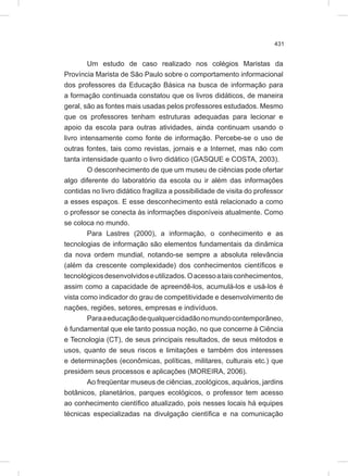431
Um estudo de caso realizado nos colégios Maristas da
Província Marista de São Paulo sobre o comportamento informacional
dos professores da Educação Básica na busca de informação para
a formação continuada constatou que os livros didáticos, de maneira
geral, são as fontes mais usadas pelos professores estudados. Mesmo
que os professores tenham estruturas adequadas para lecionar e
apoio da escola para outras atividades, ainda continuam usando o
livro intensamente como fonte de informação. Percebe-se o uso de
outras fontes, tais como revistas, jornais e a Internet, mas não com
tanta intensidade quanto o livro didático (GASQUE e COSTA, 2003).
O desconhecimento de que um museu de ciências pode ofertar
algo diferente do laboratório da escola ou ir além das informações
contidas no livro didático fragiliza a possibilidade de visita do professor
a esses espaços. E esse desconhecimento está relacionado a como
o professor se conecta às informações disponíveis atualmente. Como
se coloca no mundo.
Para Lastres (2000), a informação, o conhecimento e as
tecnologias de informação são elementos fundamentais da dinâmica
da nova ordem mundial, notando-se sempre a absoluta relevância
(além da crescente complexidade) dos conhecimentos científicos e
tecnológicosdesenvolvidoseutilizados.Oacessoataisconhecimentos,
assim como a capacidade de apreendê-los, acumulá-los e usá-los é
vista como indicador do grau de competitividade e desenvolvimento de
nações, regiões, setores, empresas e indivíduos.
Paraaeducaçãodequalquercidadãonomundocontemporâneo,
é fundamental que ele tanto possua noção, no que concerne à Ciência
e Tecnologia (CT), de seus principais resultados, de seus métodos e
usos, quanto de seus riscos e limitações e também dos interesses
e determinações (econômicas, políticas, militares, culturais etc.) que
presidem seus processos e aplicações (MOREIRA, 2006).
Ao freqüentar museus de ciências, zoológicos, aquários, jardins
botânicos, planetários, parques ecológicos, o professor tem acesso
ao conhecimento científico atualizado, pois nesses locais há equipes
técnicas especializadas na divulgação científica e na comunicação
 