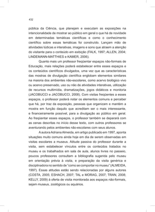 432
pública da Ciência, que planejam e executam as exposições na
intencionalidade de mostrar ao público em geral o que há de novidade
em determinadas temáticas científicas e como o conhecimento
científico sobre essas temáticas foi construído. Lançam mão de
atividades lúdicas e interativas, imagens e sons que atraem a atenção
do visitante para o conteúdo em exibição (FALK, 1997; ALLEN, 2004;
LINDEMANN-MATTHIES e KAMER, 2006).
Quanto mais um professor freqüentar espaços não-formais de
Educação, mais relações poderá estabelecer entre esses espaços e
os conteúdos científicos divulgados, uma vez que as características
das mostras de divulgação científica englobam elementos similares
na maioria dos ambientes não-escolares, como acervo biológico vivo
ou acervo preservado, uso ou não de atividades interativas, utilização
de recursos multimídia, dramatizações, jogos didáticos e monitoria
(JACOBUCCI e JACOBUCCI, 2008). Com visitas freqüentes a esses
espaços, o professor poderá notar os elementos comuns e perceber
que há, por traz da exposição, pessoas que organizam e mantém a
mostra em função daquilo que acreditam ser o mais interessante,
e financeiramente possível, para a divulgação ao público em geral.
Ao freqüentar esses espaços, o professor também se deparará com
as cenas descritas no início desse texto, com outros professores se
aventurando pelos ambientes não-escolares com seus alunos.
A autora Adriana Almeida, em artigo publicado em 1997, aponta
situações muito comuns ainda hoje em dia de serem observadas em
visitas escolares a museus. Atitude passiva do professor durante a
visita, sem estabelecer vínculos entre os conteúdos tratados no
museu e os trabalhados em sala de aula, alunos livres no passeio,
poucos professores consultam a bibliografia sugerida pelo museu
em orientação prévia à visita, e preparação da visita genérica e
disciplinadora no sentido de “como se comportar no museu” (ALMEIDA,
1997). Essas atitudes estão sendo relacionadas por alguns autores
(COSTA, 2005; ESHACH, 2007; TAL e MORAG, 2007; TRAN, 2008;
KELLY, 2009) à oferta de visita monitorada aos espaços não-formais,
sejam museus, zoológicos ou aquários.
 