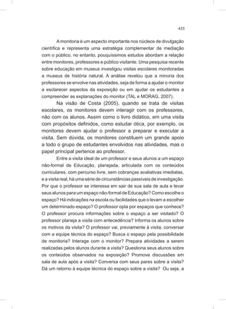 433
A monitoria é um aspecto importante nos núcleos de divulgação
científica e representa uma estratégia complementar de mediação
com o público, no entanto, pouquíssimos estudos abordam a relação
entre monitores, professores e público visitante. Uma pesquisa recente
sobre educação em museus investigou visitas escolares monitoradas
a museus de história natural. A análise revelou que a minoria dos
professores se envolve nas atividades, seja de forma a ajudar o monitor
a esclarecer aspectos da exposição ou em ajudar os estudantes a
compreender as explanações do monitor (TAL e MORAG, 2007).
Na visão de Costa (2005), quando se trata de visitas
escolares, os monitores devem interagir com os professores,
não com os alunos. Assim como o livro didático, em uma visita
com propósitos definidos, como estudar ótica, por exemplo, os
monitores devem ajudar o professor a preparar e executar a
visita. Sem dúvida, os monitores constituem um grande apoio
a todo o grupo de estudantes envolvidos nas atividades, mas o
papel principal pertence ao professor.
Entre a visita ideal de um professor e seus alunos a um espaço
não-formal de Educação, planejada, articulada com os conteúdos
curriculares, com percurso livre, sem cobranças avaliativas imediatas,
e a visita real, há uma série de circunstâncias passíveis de investigação.
Por que o professor se interessa em sair de sua sala de aula e levar
seus alunos para um espaço não-formal de Educação? Como escolhe o
espaço? Há indicações na escola ou facilidades que o levam a escolher
um determinado espaço? O professor opta por espaços que conhece?
O professor procura informações sobre o espaço a ser visitado? O
professor planeja a visita com antecedência? Informa os alunos sobre
os motivos da visita? O professor vai, previamente à visita, conversar
com a equipe técnica do espaço? Busca o espaço pela possibilidade
de monitoria? Interage com o monitor? Prepara atividades a serem
realizadas pelos alunos durante a visita? Questiona seus alunos sobre
os conteúdos observados na exposição? Promove discussões em
sala de aula após a visita? Conversa com seus pares sobre a visita?
Dá um retorno à equipe técnica do espaço sobre a visita? Ou seja, a
 