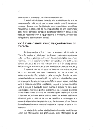 434
visita escolar a um espaço não-formal não é simples.
A atitude do professor perante seu grupo de alunos em um
espaço não-formal é condizente com sua própria experiência nesses
espaços. Quanto mais familiarizado com os conteúdos científicos,
instrumentos e elementos de mostra presentes em um determinado
local, menos complexo será para o professor lidar com a situação da
visita, se relacionar com a equipe técnica e monitoria, adequar seu
planejamento e orientar seus alunos.
INDO À FONTE: O PROFESSOR NO ESPAÇO NÃO-FORMAL DE
EDUCAÇÃO
As informações sobre o que os espaços não-formais de
Educação ofertam ao público em geral e aos professores geralmente
estão restritas às páginas na Internet dessas instituições, quando os
mesmos possuem essa ferramenta de divulgação, ou no Catálogo de
Centros e Museus de Ciências do Brasil (BRITO et al., 2005), editado
pelaAssociação Brasileira de Centros e Museus de Ciências (ABCMC).
É evidente que os museus de ciências ofertam muito mais
ao público visitante, incluindo professores, do que o acesso ao
conhecimento científico veiculado pela exposição. Através de suas
várias atividades, os museus de ciências podem contribuir também para
a promoção de debates sobre o que é Ciência, quem são os cientistas,
como a pesquisa científica é realizada, o que é o método científico,
como a Ciência é divulgada, quem financia a Ciência no país, quais
os principais interesses político-econômicos na pesquisa científica,
dentre tantos outros assuntos de relevância para a formação cultural
e científica do cidadão. Para Zana (2005), as novas estruturas
utilizadas para a difusão da cultura científica e tecnológica e a
evolução dos meios de apresentação têm levado a várias formas
de mediação humana, que enriquecem a bagagem cultural das
pessoas.
No intuito de investigar atividades de divulgação científica que
podem ser interessantes aos professores, reuni informações de 20
 