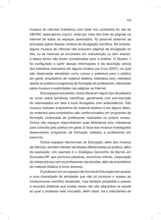 435
museus de ciências brasileiros com base nos conteúdos do site da
ABCMC (www.abcmc.org.br), onde por meio dos links às páginas na
Internet de todos os espaços associados, foi possível observar as
principais ações desses núcleos de divulgação científica. No entanto,
alguns museus de ciências não possuem páginas de divulgação on
line, ou as mesmas se encontram em manutenção ou sem acesso,
e dessa forma não foram considerados para a análise. O Quadro 1
foi configurado a partir dessas informações e da descrição prévia
dos trabalhos realizados em alguns núcleos por Cury (2001), no qual
são observadas atividades como cursos e palestras para o público
em geral, empréstimo de material didático, biblioteca e/ou videoteca
aberta ao público e programas de formação de professores, oferecidas
pelos museus e explicitadas nas páginas na Internet.
Dos espaços estudados, todos oferecem algum tipo de palestra
ou curso sobre temáticas científicas, geralmente com pré-inscrição
de interessados em data e local divulgados com antecedência. Oito
museus realizam empréstimo de material didático e em alguns deles,
os materiais para empréstimo são confeccionados em programas de
formação continuada de professores realizados no próprio museu.
Outros oito espaços disponibilizam suas bibliotecas e/ou videotecas
para consulta pelo público em geral. E treze dos museus investigados
desenvolvem programas de formação voltados a professores em
exercício.
Outros espaços não-formais de Educação, além dos museus
de ciências, também ofertam atividades diferenciadas ao público, além
da exposição. Um exemplo é o Zoológico Quinzinho de Barros em
Sorocaba-SP, que promove palestras, encontros infantis, preparação
de visitas prévias com os professores nas escolas, além de empréstimo
de material didático e livros diversos.
O professor em um espaço não-formal de Educação tem acesso
a uma diversidade de atividades que não só promove o acesso ao
conhecimento científico atualizado, mas também possibilita o acesso
a recursos didáticos que muitas vezes não são adquiridos na escola
ao qual o professor está vinculado. Além disso, há o intercâmbio de
 