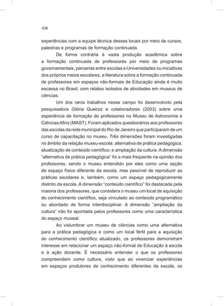 436
experiências com a equipe técnica desses locais por meio de cursos,
palestras e programas de formação continuada.
De forma contrária à vasta produção acadêmica sobre
a formação continuada de professores por meio de programas
governamentais, parcerias entre escolas e Universidades ou iniciativas
dos próprios meios escolares, a literatura sobre a formação continuada
de professores em espaços não-formais de Educação ainda é muito
escassa no Brasil, com relatos isolados de atividades em museus de
ciências.
Um dos raros trabalhos nesse campo foi desenvolvido pela
pesquisadora Glória Queiroz e colaboradores (2003) sobre uma
experiência de formação de professores no Museu de Astronomia e
CiênciasAfins (MAST). Foram aplicados questionários aos professores
das escolas da rede municipal do Rio de Janeiro que participaram de um
curso de capacitação no museu. Três dimensões foram investigadas
no âmbito da relação museu-escola: alternativa de prática pedagógica;
atualização de conteúdo científico; e ampliação da cultura. A dimensão
“alternativa de prática pedagógica” foi a mais freqüente na opinião dos
professores, sendo o museu entendido por eles como uma opção
de espaço físico diferente da escola, mas passível de reproduzir as
práticas escolares e, também, como um espaço pedagogicamente
distinto da escola. A dimensão “conteúdo científico” foi destacada pela
maioria dos professores, que considera o museu um local de aquisição
do conhecimento científico, seja vinculado ao conteúdo programático
ou abordado de forma interdisciplinar. A dimensão “ampliação da
cultura” não foi apontada pelos professores como uma característica
do espaço museal.
Ao vislumbrar um museu de ciências como uma alternativa
para a prática pedagógica e como um local fértil para a aquisição
do conhecimento científico atualizado, os professores demonstram
interesse em relacionar um espaço não-formal de Educação à escola
e à ação docente. É necessário entender o que os professores
compreendem como cultura, visto que ao vivenciar experiências
em espaços produtores de conhecimento diferentes da escola, os
 
