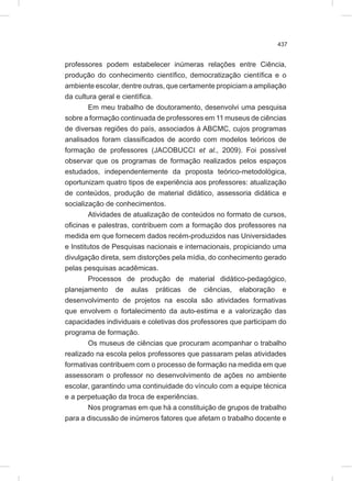 437
professores podem estabelecer inúmeras relações entre Ciência,
produção do conhecimento científico, democratização científica e o
ambiente escolar, dentre outras, que certamente propiciam a ampliação
da cultura geral e científica.
Em meu trabalho de doutoramento, desenvolvi uma pesquisa
sobre a formação continuada de professores em 11 museus de ciências
de diversas regiões do país, associados à ABCMC, cujos programas
analisados foram classificados de acordo com modelos teóricos de
formação de professores (JACOBUCCI et al., 2009). Foi possível
observar que os programas de formação realizados pelos espaços
estudados, independentemente da proposta teórico-metodológica,
oportunizam quatro tipos de experiência aos professores: atualização
de conteúdos, produção de material didático, assessoria didática e
socialização de conhecimentos.
Atividades de atualização de conteúdos no formato de cursos,
oficinas e palestras, contribuem com a formação dos professores na
medida em que fornecem dados recém-produzidos nas Universidades
e Institutos de Pesquisas nacionais e internacionais, propiciando uma
divulgação direta, sem distorções pela mídia, do conhecimento gerado
pelas pesquisas acadêmicas.
Processos de produção de material didático-pedagógico,
planejamento de aulas práticas de ciências, elaboração e
desenvolvimento de projetos na escola são atividades formativas
que envolvem o fortalecimento da auto-estima e a valorização das
capacidades individuais e coletivas dos professores que participam do
programa de formação.
Os museus de ciências que procuram acompanhar o trabalho
realizado na escola pelos professores que passaram pelas atividades
formativas contribuem com o processo de formação na medida em que
assessoram o professor no desenvolvimento de ações no ambiente
escolar, garantindo uma continuidade do vínculo com a equipe técnica
e a perpetuação da troca de experiências.
Nos programas em que há a constituição de grupos de trabalho
para a discussão de inúmeros fatores que afetam o trabalho docente e
 