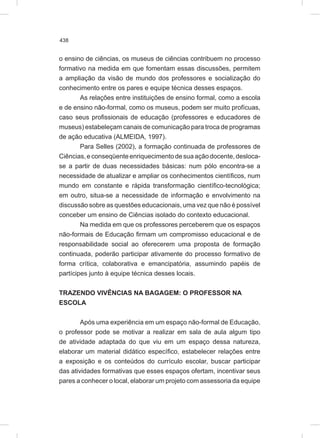 438
o ensino de ciências, os museus de ciências contribuem no processo
formativo na medida em que fomentam essas discussões, permitem
a ampliação da visão de mundo dos professores e socialização do
conhecimento entre os pares e equipe técnica desses espaços.
As relações entre instituições de ensino formal, como a escola
e de ensino não-formal, como os museus, podem ser muito profícuas,
caso seus profissionais de educação (professores e educadores de
museus) estabeleçam canais de comunicação para troca de programas
de ação educativa (ALMEIDA, 1997).
Para Selles (2002), a formação continuada de professores de
Ciências,econseqüenteenriquecimentodesuaaçãodocente,desloca-
se a partir de duas necessidades básicas: num pólo encontra-se a
necessidade de atualizar e ampliar os conhecimentos científicos, num
mundo em constante e rápida transformação científico-tecnológica;
em outro, situa-se a necessidade de informação e envolvimento na
discussão sobre as questões educacionais, uma vez que não é possível
conceber um ensino de Ciências isolado do contexto educacional.
Na medida em que os professores perceberem que os espaços
não-formais de Educação firmam um compromisso educacional e de
responsabilidade social ao oferecerem uma proposta de formação
continuada, poderão participar ativamente do processo formativo de
forma crítica, colaborativa e emancipatória, assumindo papéis de
partícipes junto à equipe técnica desses locais.
TRAZENDO VIVÊNCIAS NA BAGAGEM: O PROFESSOR NA
ESCOLA
Após uma experiência em um espaço não-formal de Educação,
o professor pode se motivar a realizar em sala de aula algum tipo
de atividade adaptada do que viu em um espaço dessa natureza,
elaborar um material didático específico, estabelecer relações entre
a exposição e os conteúdos do currículo escolar, buscar participar
das atividades formativas que esses espaços ofertam, incentivar seus
pares a conhecer o local, elaborar um projeto com assessoria da equipe
 