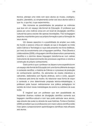 439
técnica, planejar uma visita com seus alunos ao museu, zoológico,
aquário, planetário, ou simplesmente contar aos seus alunos sobre o
que viu, o que fez, o que experimentou.
São inúmeras as possibilidades de perpetuar as vivências
que teve em um espaço não-formal de Educação. O professor que
passa por uma vivência única em um local de divulgação científico-
cultural traz para a escola não apenas recordações. Traz na bagagem
aspectos importantes para sua própria formação e para a formação de
seus alunos.
Um desses aspectos é a possibilidade de ampliar sua visão
de mundo e postura crítica em relação ao que é divulgado na mídia
sobre Ciência e Tecnologia e o que está presente nos livros didáticos,
por meio do envolvimento com a linguagem científica. Para Oliveira e
colaboradores (2009), a linguagem científica desenvolve o pensamento
científico e o domínio dessa linguagem transforma-se num valioso
instrumento de desenvolvimento dos processos cognitivos e orienta a
construção do próprio conhecimento.
Outro ponto é que o professor se depara numa experiência em
um espaço não-formal de Educação com uma forma diferente de expor
o conteúdo científico, a história da Ciência e o processo de produção
do conhecimento científico. Os elementos de mostra interativos e
cativantes, elaborados com figuras atrativas, sons e cores, aguçam
o interesse pelo tema da mostra. Ao relacionar essa forma de expor
o conteúdo a uma determinada proposta teórico-metodológica, o
professor pode buscar redimensionar sua prática pedagógica no
sentido de incluir novas metodologias de ensino no cotidiano de suas
aulas.
É inegável que um professor que tem possibilidade de
freqüentar diversos núcleos de divulgação científica aumenta sua
bagagem científico-cultural e com isso pode estimular seus alunos,
seja através das aulas ou através de suas histórias. Fontes e Cardoso
(2006) acreditam que os professores com maior cultura científica estão
mais aptos a proporcionarem aprendizagens científicas mais eficazes
aos alunos.
 