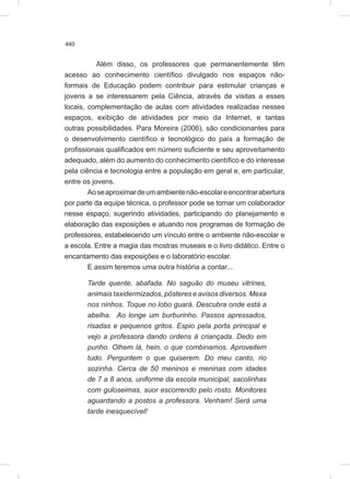 440
Além disso, os professores que permanentemente têm
acesso ao conhecimento científico divulgado nos espaços não-
formais de Educação podem contribuir para estimular crianças e
jovens a se interessarem pela Ciência, através de visitas a esses
locais, complementação de aulas com atividades realizadas nesses
espaços, exibição de atividades por meio da Internet, e tantas
outras possibilidades. Para Moreira (2006), são condicionantes para
o desenvolvimento científico e tecnológico do país a formação de
profissionais qualificados em número suficiente e seu aproveitamento
adequado, além do aumento do conhecimento científico e do interesse
pela ciência e tecnologia entre a população em geral e, em particular,
entre os jovens.
Aoseaproximardeumambientenão-escolareencontrarabertura
por parte da equipe técnica, o professor pode se tornar um colaborador
nesse espaço, sugerindo atividades, participando do planejamento e
elaboração das exposições e atuando nos programas de formação de
professores, estabelecendo um vínculo entre o ambiente não-escolar e
a escola. Entre a magia das mostras museais e o livro didático. Entre o
encantamento das exposições e o laboratório escolar.
E assim teremos uma outra história a contar...
Tarde quente, abafada. No saguão do museu vitrines,
animais taxidermizados, pôsteres e avisos diversos. Mexa
nos ninhos. Toque no lobo guará. Descubra onde está a
abelha. Ao longe um burburinho. Passos apressados,
risadas e pequenos gritos. Espio pela porta principal e
vejo a professora dando ordens à criançada. Dedo em
punho. Olhem lá, hein, o que combinamos. Aproveitem
tudo. Perguntem o que quiserem. Do meu canto, rio
sozinha. Cerca de 50 meninos e meninas com idades
de 7 a 8 anos, uniforme da escola municipal, sacolinhas
com guloseimas, suor escorrendo pelo rosto. Monitores
aguardando a postos a professora. Venham! Será uma
tarde inesquecível!
 